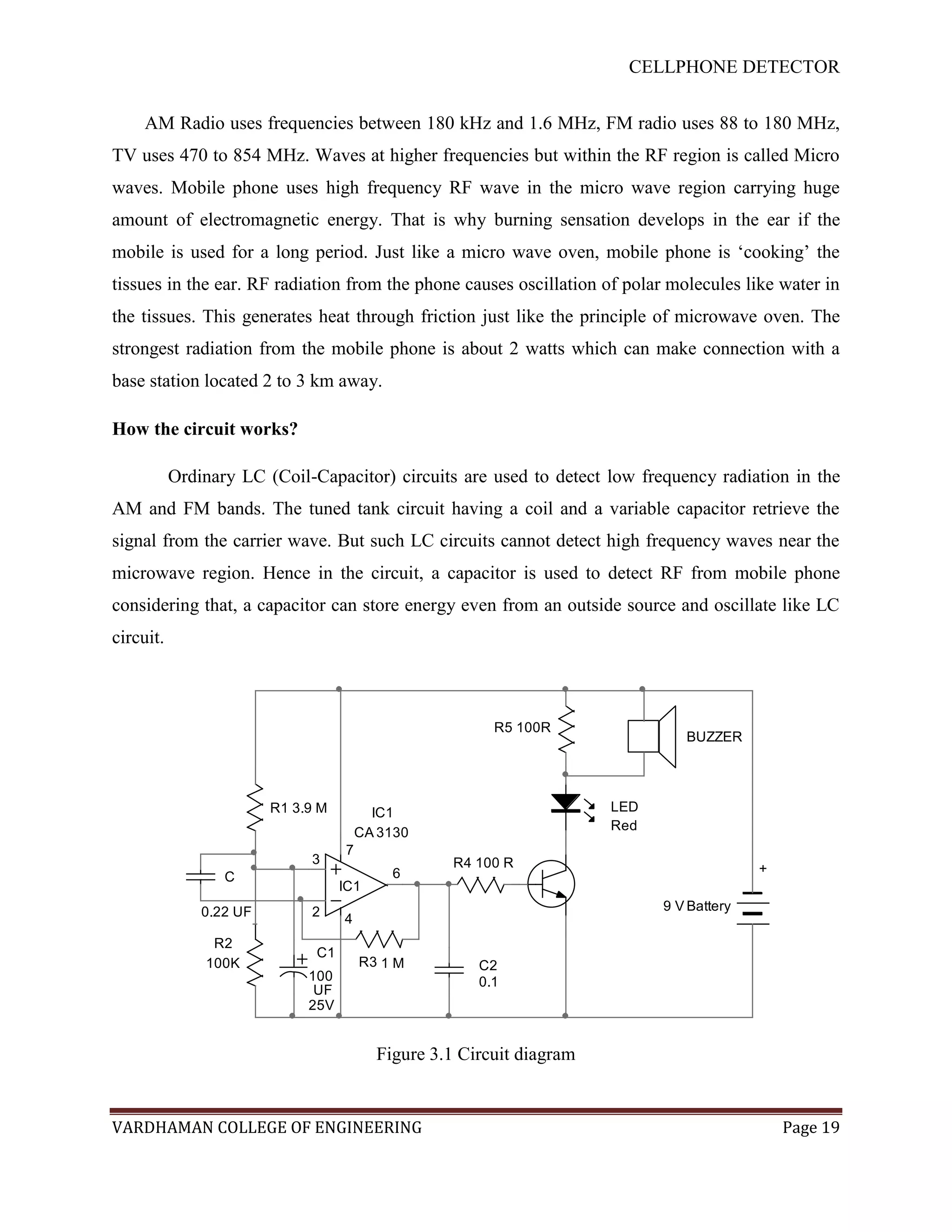 CELLPHONE DETECTOR


     AM Radio uses frequencies between 180 kHz and 1.6 MHz, FM radio uses 88 to 180 MHz,
TV uses 470 to 854 MHz. Waves at higher frequencies but within the RF region is called Micro
waves. Mobile phone uses high frequency RF wave in the micro wave region carrying huge
amount of electromagnetic energy. That is why burning sensation develops in the ear if the
mobile is used for a long period. Just like a micro wave oven, mobile phone is „cooking‟ the
tissues in the ear. RF radiation from the phone causes oscillation of polar molecules like water in
the tissues. This generates heat through friction just like the principle of microwave oven. The
strongest radiation from the mobile phone is about 2 watts which can make connection with a
base station located 2 to 3 km away.

How the circuit works?

           Ordinary LC (Coil-Capacitor) circuits are used to detect low frequency radiation in the
AM and FM bands. The tuned tank circuit having a coil and a variable capacitor retrieve the
signal from the carrier wave. But such LC circuits cannot detect high frequency waves near the
microwave region. Hence in the circuit, a capacitor is used to detect RF from mobile phone
considering that, a capacitor can store energy even from an outside source and oscillate like LC
circuit.



                                                         R5 100R
                                                                                BUZZER




                         R1 3.9 M         IC1                          LED
                                                                       Red
                                        CA 3130
                                    7
                              3                     R4 100 R
                                            6                                              +
                  C
                                    IC1
               0.22 UF        2                                              9 V Battery
                                    4
                R2
                               C1
               100K                     R3 1 M         C2
                              100                      0.1
                               UF
                              25V


                                          Figure 3.1 Circuit diagram


VARDHAMAN COLLEGE OF ENGINEERING                                                               Page 19
 