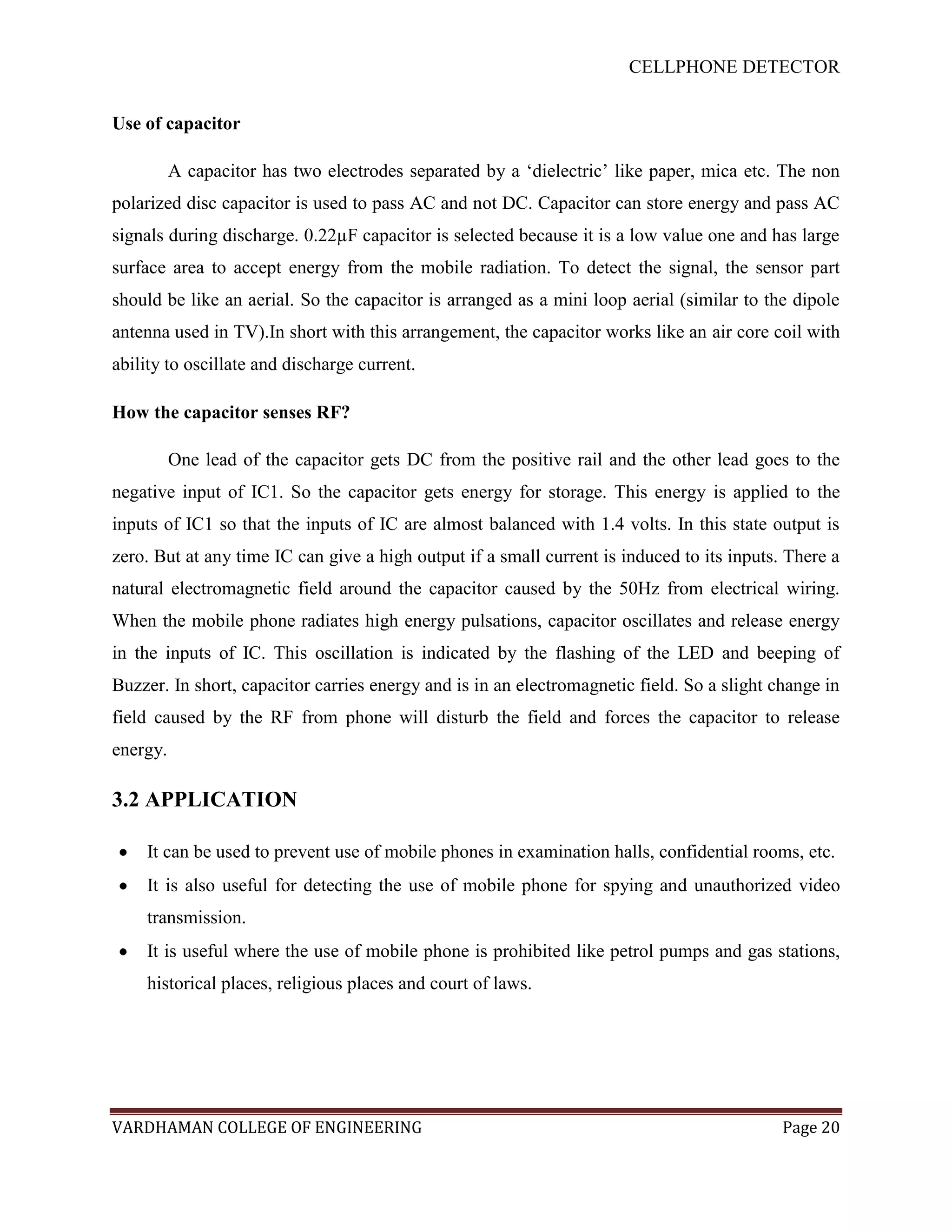 CELLPHONE DETECTOR


Use of capacitor

          A capacitor has two electrodes separated by a „dielectric‟ like paper, mica etc. The non
polarized disc capacitor is used to pass AC and not DC. Capacitor can store energy and pass AC
signals during discharge. 0.22µF capacitor is selected because it is a low value one and has large
surface area to accept energy from the mobile radiation. To detect the signal, the sensor part
should be like an aerial. So the capacitor is arranged as a mini loop aerial (similar to the dipole
antenna used in TV).In short with this arrangement, the capacitor works like an air core coil with
ability to oscillate and discharge current.

How the capacitor senses RF?

          One lead of the capacitor gets DC from the positive rail and the other lead goes to the
negative input of IC1. So the capacitor gets energy for storage. This energy is applied to the
inputs of IC1 so that the inputs of IC are almost balanced with 1.4 volts. In this state output is
zero. But at any time IC can give a high output if a small current is induced to its inputs. There a
natural electromagnetic field around the capacitor caused by the 50Hz from electrical wiring.
When the mobile phone radiates high energy pulsations, capacitor oscillates and release energy
in the inputs of IC. This oscillation is indicated by the flashing of the LED and beeping of
Buzzer. In short, capacitor carries energy and is in an electromagnetic field. So a slight change in
field caused by the RF from phone will disturb the field and forces the capacitor to release
energy.

3.2 APPLICATION

    It can be used to prevent use of mobile phones in examination halls, confidential rooms, etc.
    It is also useful for detecting the use of mobile phone for spying and unauthorized video
    transmission.
    It is useful where the use of mobile phone is prohibited like petrol pumps and gas stations,
    historical places, religious places and court of laws.




VARDHAMAN COLLEGE OF ENGINEERING                                                            Page 20
 