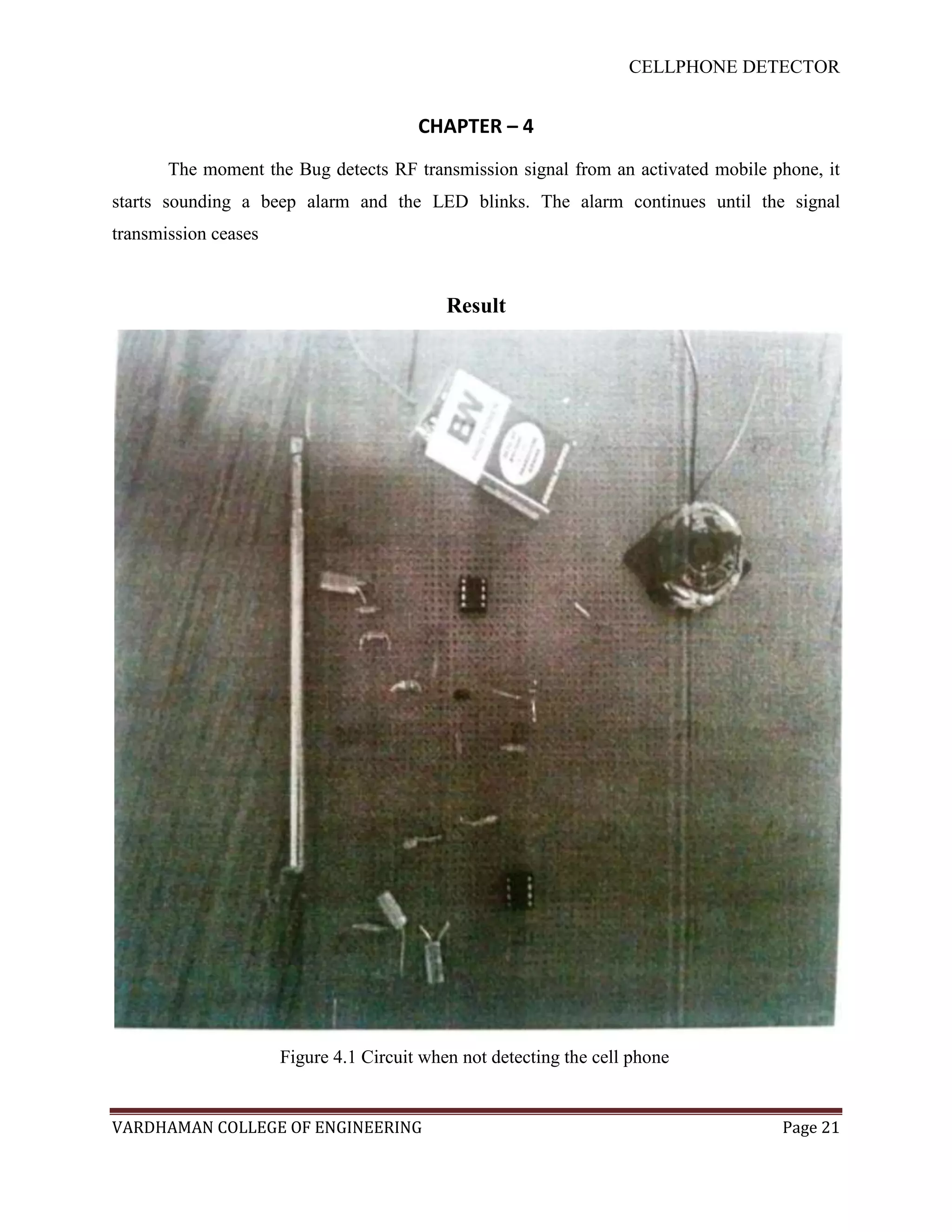 CELLPHONE DETECTOR


                                        CHAPTER – 4
       The moment the Bug detects RF transmission signal from an activated mobile phone, it
starts sounding a beep alarm and the LED blinks. The alarm continues until the signal
transmission ceases


                                            Result




                      Figure 4.1 Circuit when not detecting the cell phone


VARDHAMAN COLLEGE OF ENGINEERING                                                   Page 21
 