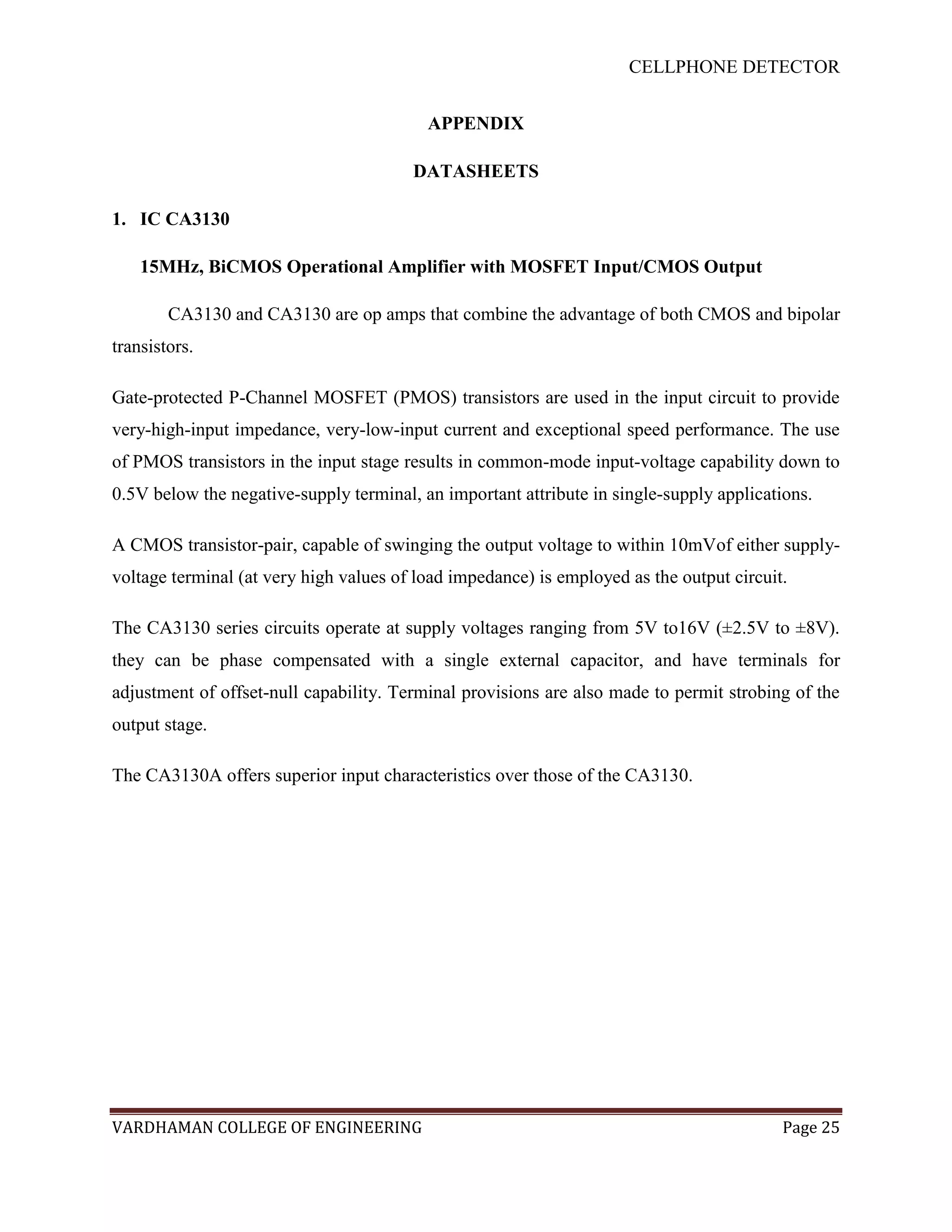 CELLPHONE DETECTOR


                                          APPENDIX

                                        DATASHEETS

1. IC CA3130

    15MHz, BiCMOS Operational Amplifier with MOSFET Input/CMOS Output

        CA3130 and CA3130 are op amps that combine the advantage of both CMOS and bipolar
transistors.

Gate-protected P-Channel MOSFET (PMOS) transistors are used in the input circuit to provide
very-high-input impedance, very-low-input current and exceptional speed performance. The use
of PMOS transistors in the input stage results in common-mode input-voltage capability down to
0.5V below the negative-supply terminal, an important attribute in single-supply applications.

A CMOS transistor-pair, capable of swinging the output voltage to within 10mVof either supply-
voltage terminal (at very high values of load impedance) is employed as the output circuit.

The CA3130 series circuits operate at supply voltages ranging from 5V to16V (±2.5V to ±8V).
they can be phase compensated with a single external capacitor, and have terminals for
adjustment of offset-null capability. Terminal provisions are also made to permit strobing of the
output stage.

The CA3130A offers superior input characteristics over those of the CA3130.




VARDHAMAN COLLEGE OF ENGINEERING                                                          Page 25
 