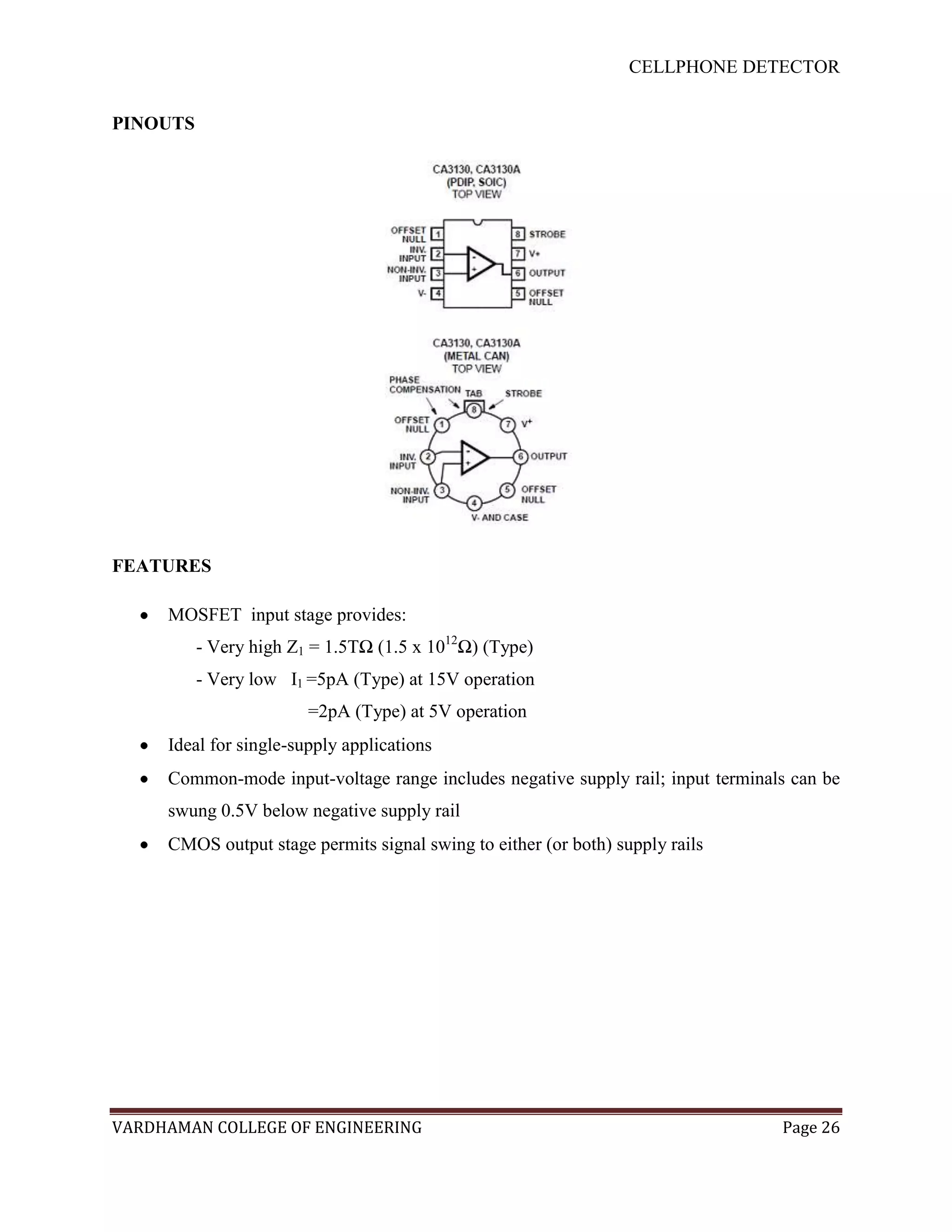 CELLPHONE DETECTOR


PINOUTS




FEATURES

     MOSFET input stage provides:
          - Very high Z1 = 1.5TΩ (1.5 x 1012Ω) (Type)
          - Very low I1 =5pA (Type) at 15V operation
                        =2pA (Type) at 5V operation
     Ideal for single-supply applications
     Common-mode input-voltage range includes negative supply rail; input terminals can be
     swung 0.5V below negative supply rail
     CMOS output stage permits signal swing to either (or both) supply rails




VARDHAMAN COLLEGE OF ENGINEERING                                                  Page 26
 