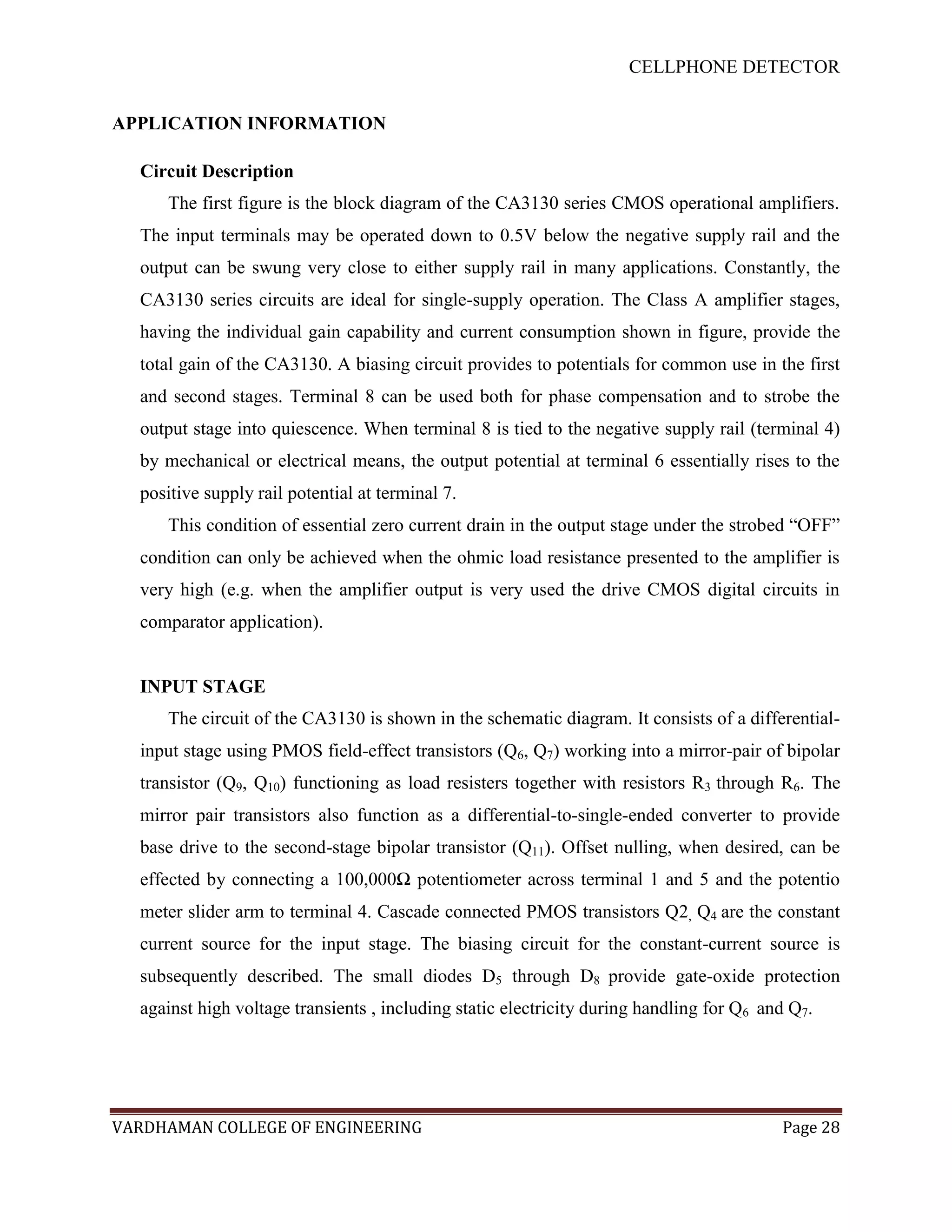 CELLPHONE DETECTOR


APPLICATION INFORMATION

  Circuit Description
     The first figure is the block diagram of the CA3130 series CMOS operational amplifiers.
  The input terminals may be operated down to 0.5V below the negative supply rail and the
  output can be swung very close to either supply rail in many applications. Constantly, the
  CA3130 series circuits are ideal for single-supply operation. The Class A amplifier stages,
  having the individual gain capability and current consumption shown in figure, provide the
  total gain of the CA3130. A biasing circuit provides to potentials for common use in the first
  and second stages. Terminal 8 can be used both for phase compensation and to strobe the
  output stage into quiescence. When terminal 8 is tied to the negative supply rail (terminal 4)
  by mechanical or electrical means, the output potential at terminal 6 essentially rises to the
  positive supply rail potential at terminal 7.
     This condition of essential zero current drain in the output stage under the strobed “OFF”
  condition can only be achieved when the ohmic load resistance presented to the amplifier is
  very high (e.g. when the amplifier output is very used the drive CMOS digital circuits in
  comparator application).


  INPUT STAGE
     The circuit of the CA3130 is shown in the schematic diagram. It consists of a differential-
  input stage using PMOS field-effect transistors (Q6, Q7) working into a mirror-pair of bipolar
  transistor (Q9, Q10) functioning as load resisters together with resistors R3 through R6. The
  mirror pair transistors also function as a differential-to-single-ended converter to provide
  base drive to the second-stage bipolar transistor (Q11). Offset nulling, when desired, can be
  effected by connecting a 100,000Ω potentiometer across terminal 1 and 5 and the potentio
  meter slider arm to terminal 4. Cascade connected PMOS transistors Q2, Q4 are the constant
  current source for the input stage. The biasing circuit for the constant-current source is
  subsequently described. The small diodes D5 through D8 provide gate-oxide protection
  against high voltage transients , including static electricity during handling for Q6 and Q7.




VARDHAMAN COLLEGE OF ENGINEERING                                                          Page 28
 