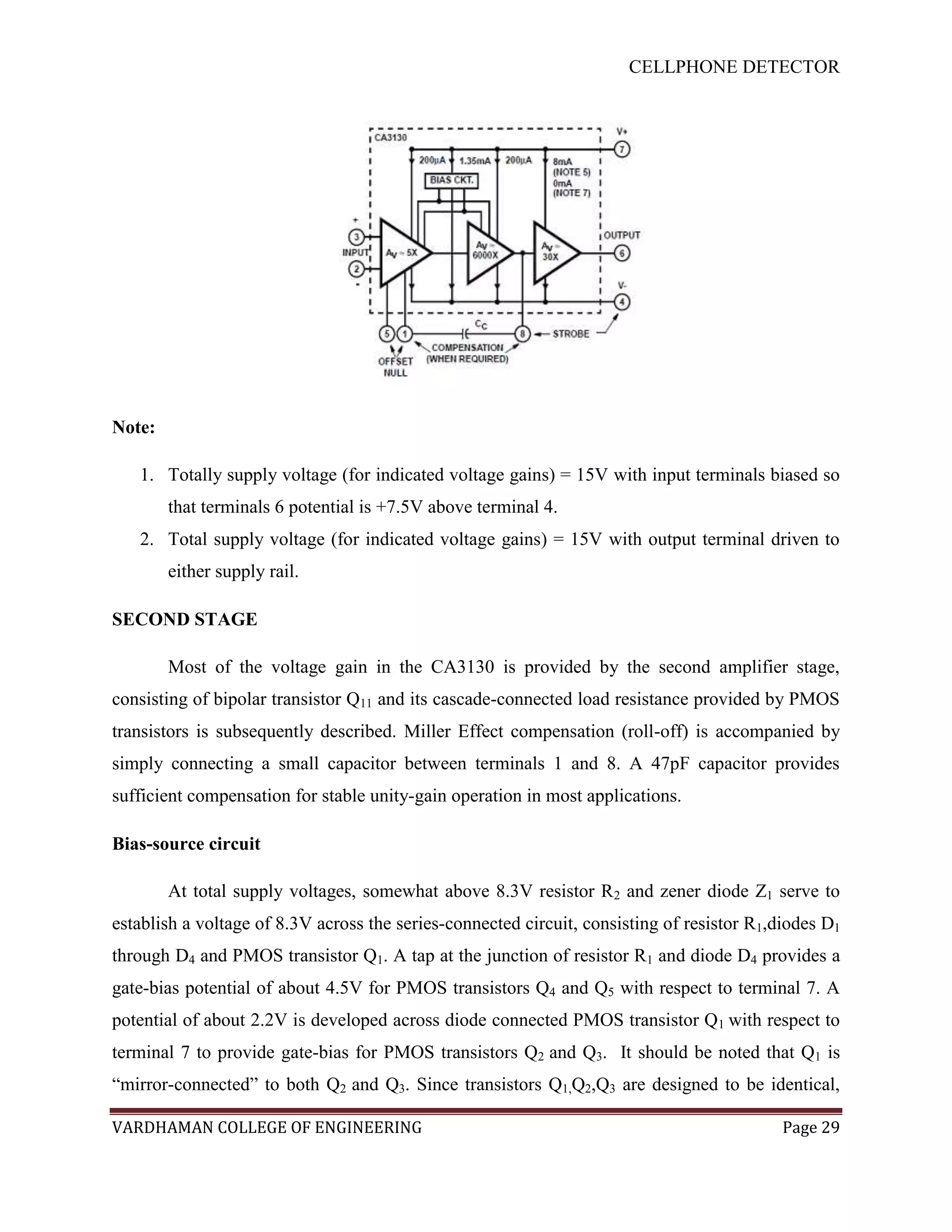 CELLPHONE DETECTOR




Note:

   1. Totally supply voltage (for indicated voltage gains) = 15V with input terminals biased so
        that terminals 6 potential is +7.5V above terminal 4.
   2. Total supply voltage (for indicated voltage gains) = 15V with output terminal driven to
        either supply rail.

SECOND STAGE

        Most of the voltage gain in the CA3130 is provided by the second amplifier stage,
consisting of bipolar transistor Q11 and its cascade-connected load resistance provided by PMOS
transistors is subsequently described. Miller Effect compensation (roll-off) is accompanied by
simply connecting a small capacitor between terminals 1 and 8. A 47pF capacitor provides
sufficient compensation for stable unity-gain operation in most applications.

Bias-source circuit

        At total supply voltages, somewhat above 8.3V resistor R2 and zener diode Z1 serve to
establish a voltage of 8.3V across the series-connected circuit, consisting of resistor R1,diodes D1
through D4 and PMOS transistor Q1. A tap at the junction of resistor R1 and diode D4 provides a
gate-bias potential of about 4.5V for PMOS transistors Q4 and Q5 with respect to terminal 7. A
potential of about 2.2V is developed across diode connected PMOS transistor Q1 with respect to
terminal 7 to provide gate-bias for PMOS transistors Q2 and Q3. It should be noted that Q1 is
“mirror-connected” to both Q2 and Q3. Since transistors Q1,Q2,Q3 are designed to be identical,

VARDHAMAN COLLEGE OF ENGINEERING                                                            Page 29
 