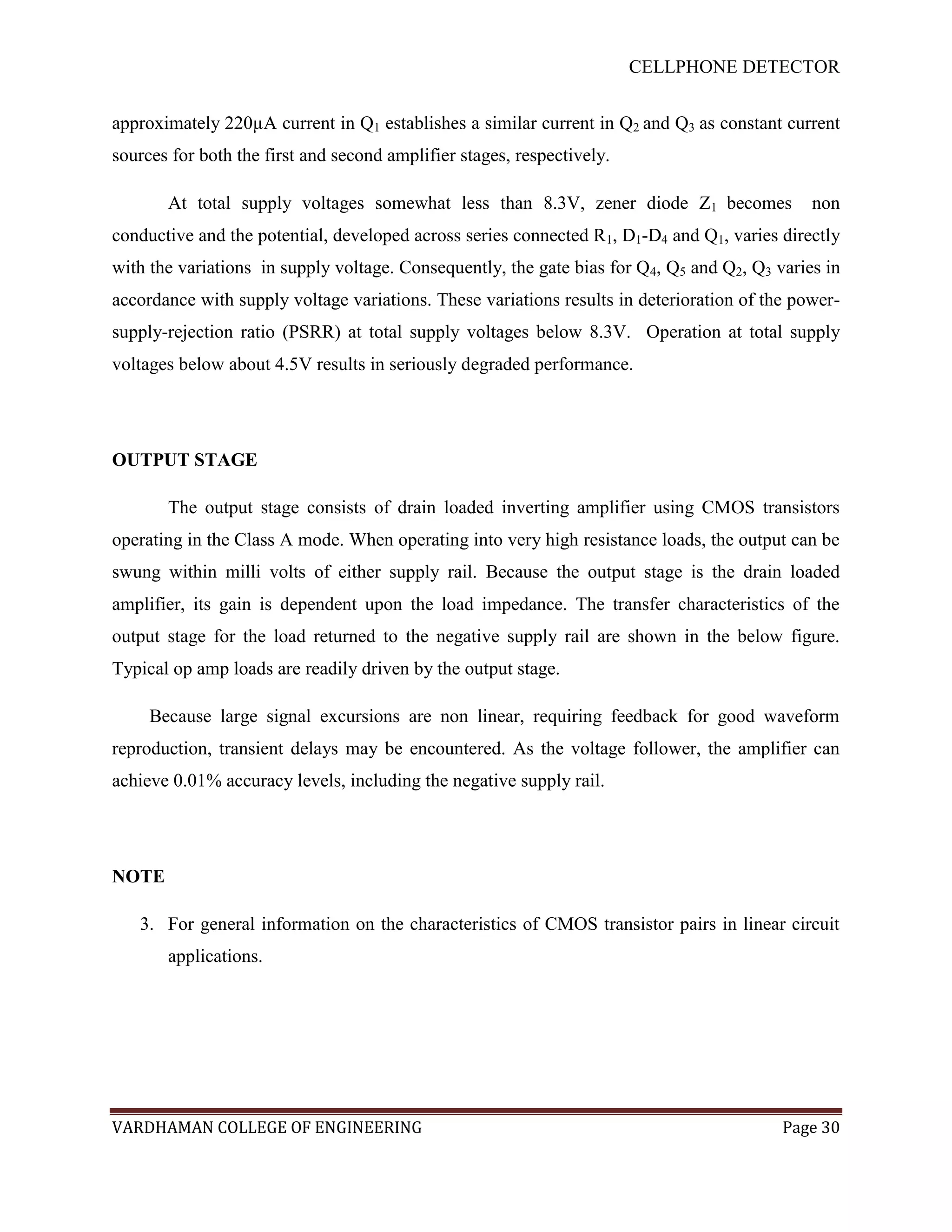 CELLPHONE DETECTOR


approximately 220µA current in Q1 establishes a similar current in Q2 and Q3 as constant current
sources for both the first and second amplifier stages, respectively.

       At total supply voltages somewhat less than 8.3V, zener diode Z1 becomes               non
conductive and the potential, developed across series connected R1, D1-D4 and Q1, varies directly
with the variations in supply voltage. Consequently, the gate bias for Q4, Q5 and Q2, Q3 varies in
accordance with supply voltage variations. These variations results in deterioration of the power-
supply-rejection ratio (PSRR) at total supply voltages below 8.3V. Operation at total supply
voltages below about 4.5V results in seriously degraded performance.




OUTPUT STAGE

       The output stage consists of drain loaded inverting amplifier using CMOS transistors
operating in the Class A mode. When operating into very high resistance loads, the output can be
swung within milli volts of either supply rail. Because the output stage is the drain loaded
amplifier, its gain is dependent upon the load impedance. The transfer characteristics of the
output stage for the load returned to the negative supply rail are shown in the below figure.
Typical op amp loads are readily driven by the output stage.

     Because large signal excursions are non linear, requiring feedback for good waveform
reproduction, transient delays may be encountered. As the voltage follower, the amplifier can
achieve 0.01% accuracy levels, including the negative supply rail.




NOTE

   3. For general information on the characteristics of CMOS transistor pairs in linear circuit
       applications.




VARDHAMAN COLLEGE OF ENGINEERING                                                          Page 30
 