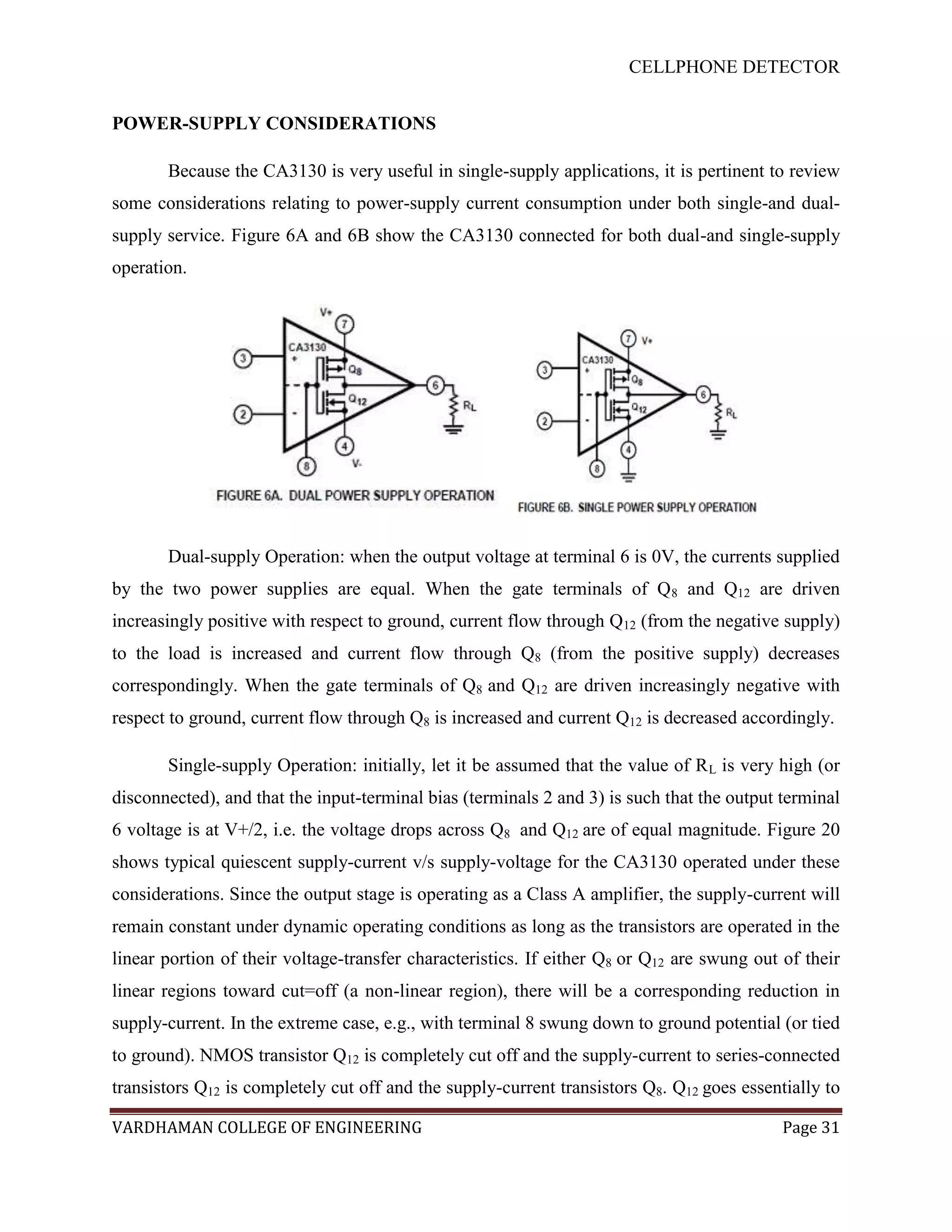 CELLPHONE DETECTOR


POWER-SUPPLY CONSIDERATIONS

       Because the CA3130 is very useful in single-supply applications, it is pertinent to review
some considerations relating to power-supply current consumption under both single-and dual-
supply service. Figure 6A and 6B show the CA3130 connected for both dual-and single-supply
operation.




       Dual-supply Operation: when the output voltage at terminal 6 is 0V, the currents supplied
by the two power supplies are equal. When the gate terminals of Q 8 and Q12 are driven
increasingly positive with respect to ground, current flow through Q12 (from the negative supply)
to the load is increased and current flow through Q8 (from the positive supply) decreases
correspondingly. When the gate terminals of Q8 and Q12 are driven increasingly negative with
respect to ground, current flow through Q8 is increased and current Q12 is decreased accordingly.

       Single-supply Operation: initially, let it be assumed that the value of R L is very high (or
disconnected), and that the input-terminal bias (terminals 2 and 3) is such that the output terminal
6 voltage is at V+/2, i.e. the voltage drops across Q8 and Q12 are of equal magnitude. Figure 20
shows typical quiescent supply-current v/s supply-voltage for the CA3130 operated under these
considerations. Since the output stage is operating as a Class A amplifier, the supply-current will
remain constant under dynamic operating conditions as long as the transistors are operated in the
linear portion of their voltage-transfer characteristics. If either Q8 or Q12 are swung out of their
linear regions toward cut=off (a non-linear region), there will be a corresponding reduction in
supply-current. In the extreme case, e.g., with terminal 8 swung down to ground potential (or tied
to ground). NMOS transistor Q12 is completely cut off and the supply-current to series-connected
transistors Q12 is completely cut off and the supply-current transistors Q8. Q12 goes essentially to

VARDHAMAN COLLEGE OF ENGINEERING                                                            Page 31
 