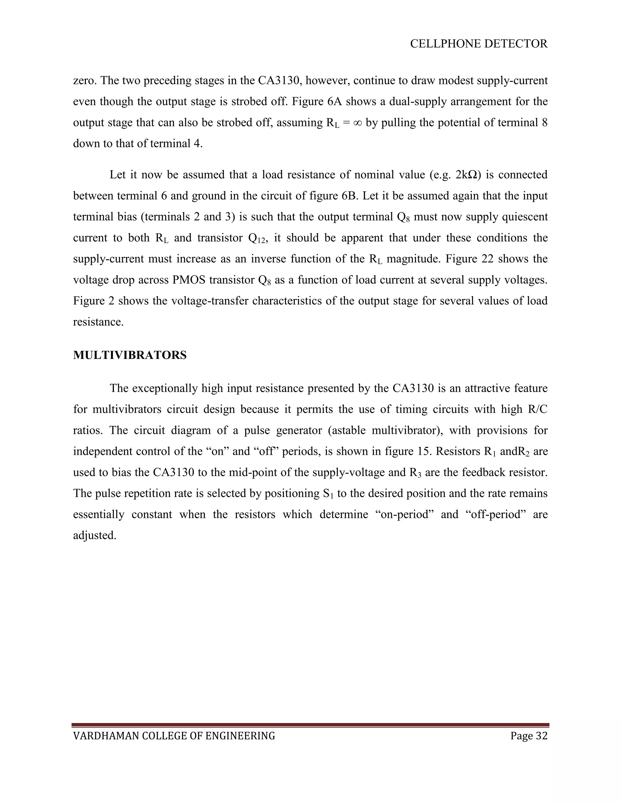 CELLPHONE DETECTOR


zero. The two preceding stages in the CA3130, however, continue to draw modest supply-current
even though the output stage is strobed off. Figure 6A shows a dual-supply arrangement for the
output stage that can also be strobed off, assuming RL = ∞ by pulling the potential of terminal 8
down to that of terminal 4.

       Let it now be assumed that a load resistance of nominal value (e.g. 2kΩ) is connected
between terminal 6 and ground in the circuit of figure 6B. Let it be assumed again that the input
terminal bias (terminals 2 and 3) is such that the output terminal Q8 must now supply quiescent
current to both RL and transistor Q12, it should be apparent that under these conditions the
supply-current must increase as an inverse function of the RL magnitude. Figure 22 shows the
voltage drop across PMOS transistor Q8 as a function of load current at several supply voltages.
Figure 2 shows the voltage-transfer characteristics of the output stage for several values of load
resistance.

MULTIVIBRATORS

       The exceptionally high input resistance presented by the CA3130 is an attractive feature
for multivibrators circuit design because it permits the use of timing circuits with high R/C
ratios. The circuit diagram of a pulse generator (astable multivibrator), with provisions for
independent control of the “on” and “off” periods, is shown in figure 15. Resistors R1 andR2 are
used to bias the CA3130 to the mid-point of the supply-voltage and R3 are the feedback resistor.
The pulse repetition rate is selected by positioning S1 to the desired position and the rate remains
essentially constant when the resistors which determine “on-period” and “off-period” are
adjusted.




VARDHAMAN COLLEGE OF ENGINEERING                                                            Page 32
 