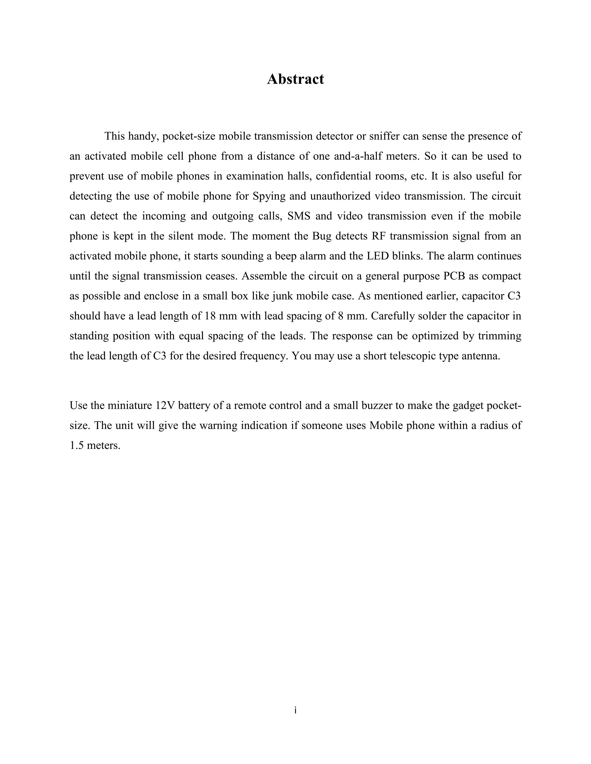 Abstract


       This handy, pocket-size mobile transmission detector or sniffer can sense the presence of
an activated mobile cell phone from a distance of one and-a-half meters. So it can be used to
prevent use of mobile phones in examination halls, confidential rooms, etc. It is also useful for
detecting the use of mobile phone for Spying and unauthorized video transmission. The circuit
can detect the incoming and outgoing calls, SMS and video transmission even if the mobile
phone is kept in the silent mode. The moment the Bug detects RF transmission signal from an
activated mobile phone, it starts sounding a beep alarm and the LED blinks. The alarm continues
until the signal transmission ceases. Assemble the circuit on a general purpose PCB as compact
as possible and enclose in a small box like junk mobile case. As mentioned earlier, capacitor C3
should have a lead length of 18 mm with lead spacing of 8 mm. Carefully solder the capacitor in
standing position with equal spacing of the leads. The response can be optimized by trimming
the lead length of C3 for the desired frequency. You may use a short telescopic type antenna.



Use the miniature 12V battery of a remote control and a small buzzer to make the gadget pocket-
size. The unit will give the warning indication if someone uses Mobile phone within a radius of
1.5 meters.




                                                i
 