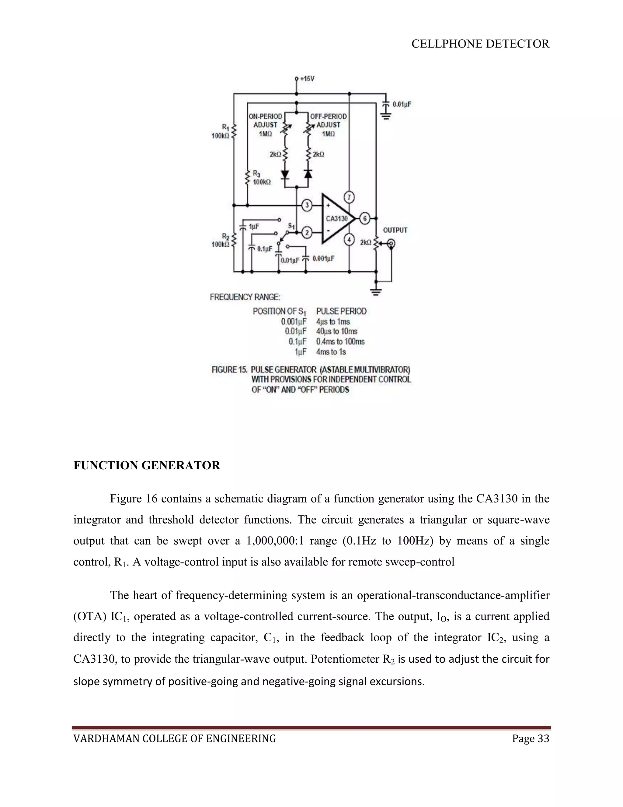 CELLPHONE DETECTOR




FUNCTION GENERATOR

       Figure 16 contains a schematic diagram of a function generator using the CA3130 in the
integrator and threshold detector functions. The circuit generates a triangular or square-wave
output that can be swept over a 1,000,000:1 range (0.1Hz to 100Hz) by means of a single
control, R1. A voltage-control input is also available for remote sweep-control

       The heart of frequency-determining system is an operational-transconductance-amplifier
(OTA) IC1, operated as a voltage-controlled current-source. The output, IO, is a current applied
directly to the integrating capacitor, C1, in the feedback loop of the integrator IC2, using a
CA3130, to provide the triangular-wave output. Potentiometer R2 is used to adjust the circuit for
slope symmetry of positive-going and negative-going signal excursions.



VARDHAMAN COLLEGE OF ENGINEERING                                                         Page 33
 