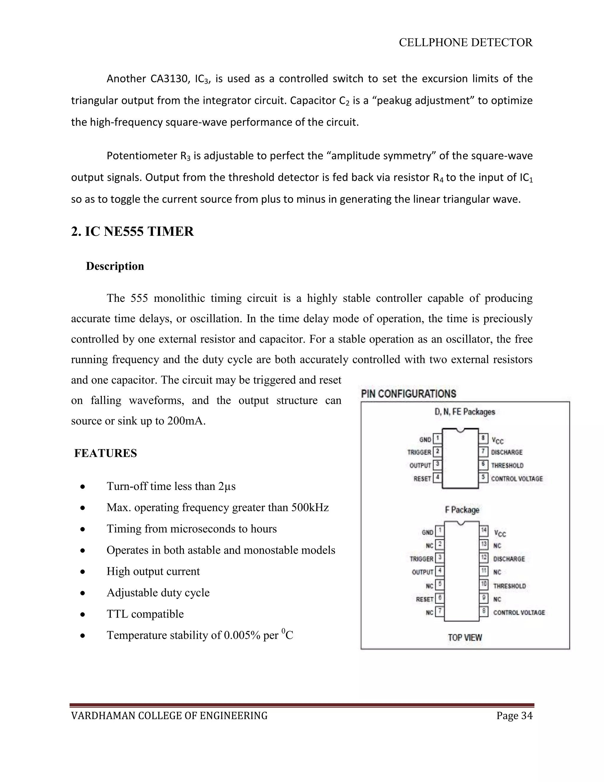CELLPHONE DETECTOR


       Another CA3130, IC3, is used as a controlled switch to set the excursion limits of the
triangular output from the integrator circuit. Capacitor C2 is a “peakug adjustment” to optimize
the high-frequency square-wave performance of the circuit.

       Potentiometer R3 is adjustable to perfect the “amplitude symmetry” of the square-wave
output signals. Output from the threshold detector is fed back via resistor R 4 to the input of IC1
so as to toggle the current source from plus to minus in generating the linear triangular wave.

2. IC NE555 TIMER

   Description

       The 555 monolithic timing circuit is a highly stable controller capable of producing
accurate time delays, or oscillation. In the time delay mode of operation, the time is preciously
controlled by one external resistor and capacitor. For a stable operation as an oscillator, the free
running frequency and the duty cycle are both accurately controlled with two external resistors
and one capacitor. The circuit may be triggered and reset
on falling waveforms, and the output structure can
source or sink up to 200mA.

FEATURES

       Turn-off time less than 2µs
       Max. operating frequency greater than 500kHz
       Timing from microseconds to hours
       Operates in both astable and monostable models
       High output current
       Adjustable duty cycle
       TTL compatible
       Temperature stability of 0.005% per 0C




VARDHAMAN COLLEGE OF ENGINEERING                                                            Page 34
 