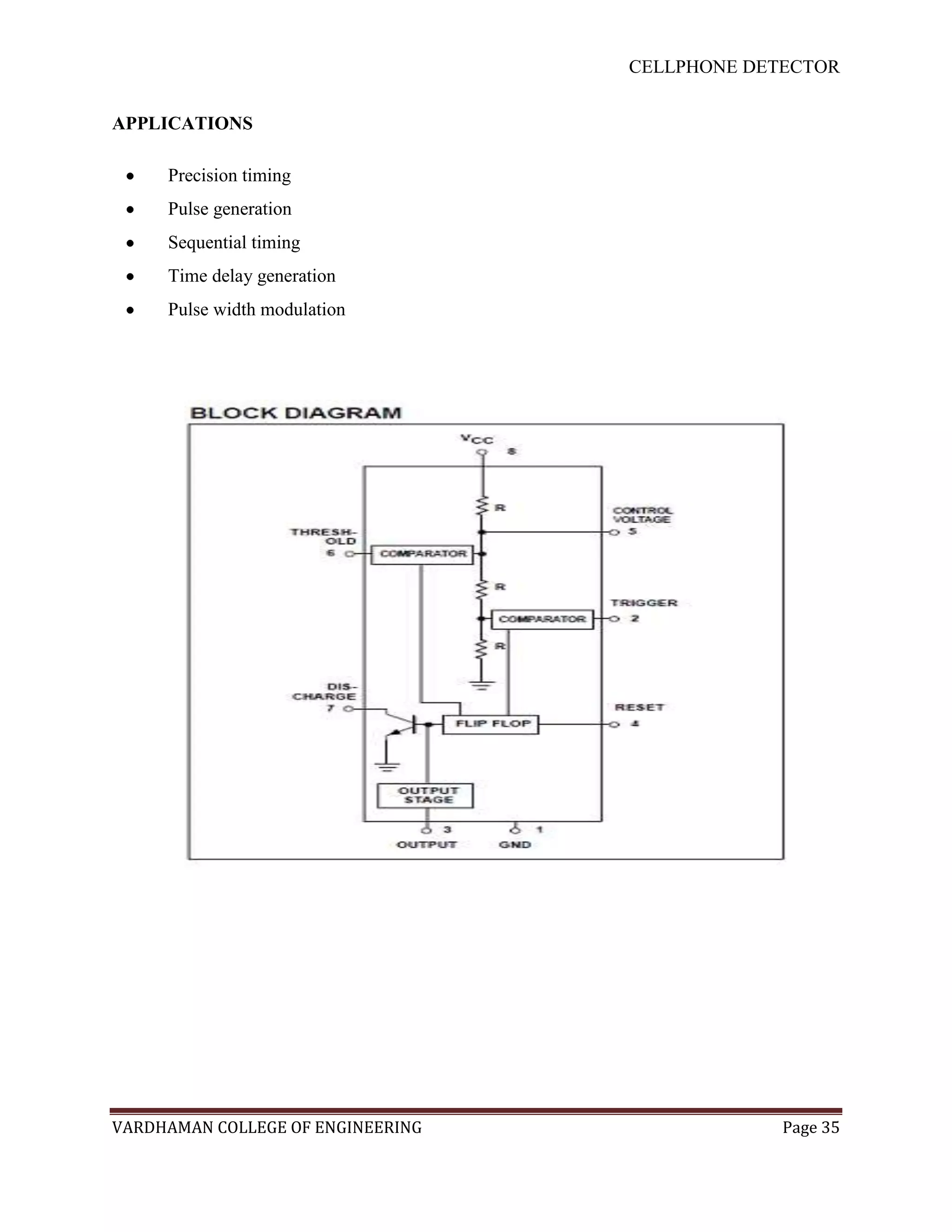 CELLPHONE DETECTOR


APPLICATIONS

     Precision timing
     Pulse generation
     Sequential timing
     Time delay generation
     Pulse width modulation




VARDHAMAN COLLEGE OF ENGINEERING                Page 35
 