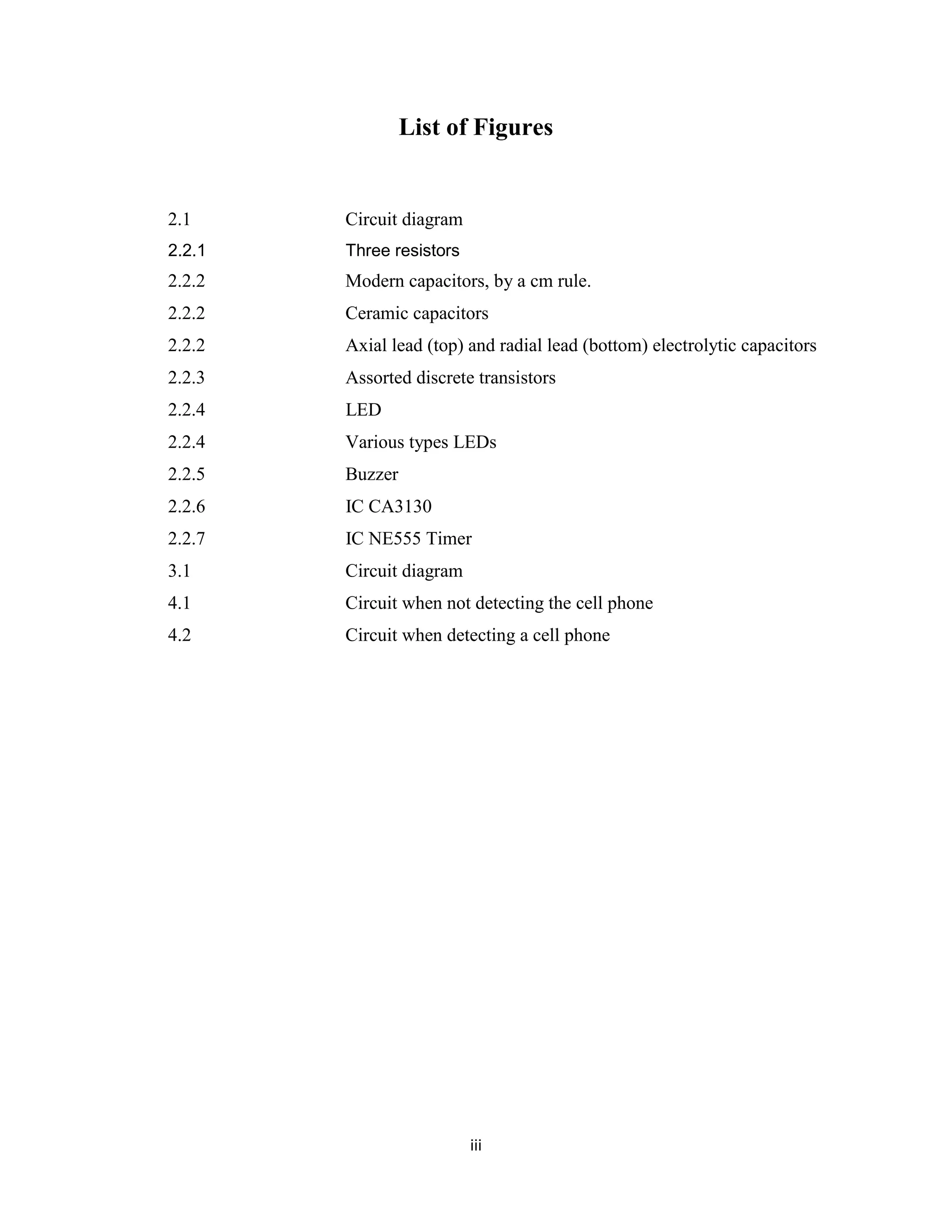List of Figures


2.1     Circuit diagram
2.2.1   Three resistors
2.2.2   Modern capacitors, by a cm rule.
2.2.2   Ceramic capacitors
2.2.2   Axial lead (top) and radial lead (bottom) electrolytic capacitors
2.2.3   Assorted discrete transistors
2.2.4   LED
2.2.4   Various types LEDs
2.2.5   Buzzer
2.2.6   IC CA3130
2.2.7   IC NE555 Timer
3.1     Circuit diagram
4.1     Circuit when not detecting the cell phone
4.2     Circuit when detecting a cell phone




                          iii
 