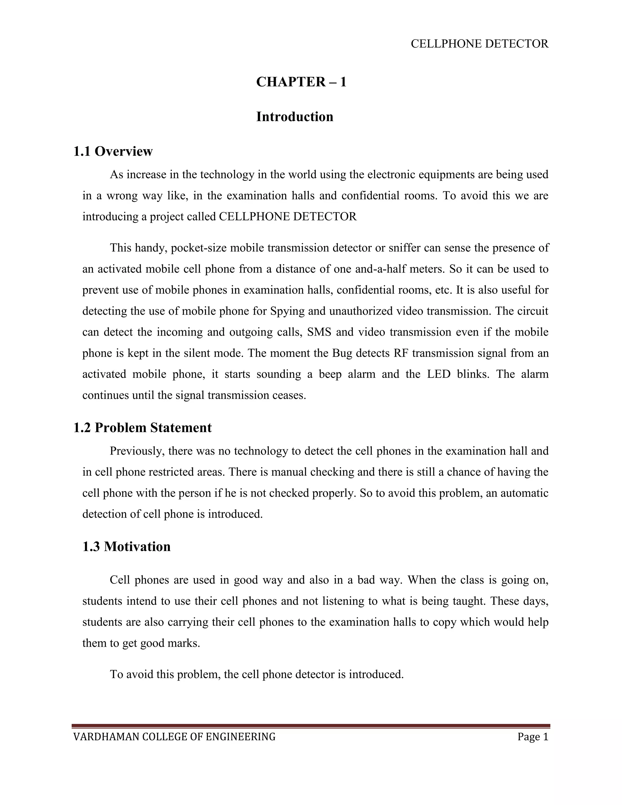 CELLPHONE DETECTOR


                                     CHAPTER – 1

                                     Introduction

1.1 Overview
      As increase in the technology in the world using the electronic equipments are being used
 in a wrong way like, in the examination halls and confidential rooms. To avoid this we are
 introducing a project called CELLPHONE DETECTOR

      This handy, pocket-size mobile transmission detector or sniffer can sense the presence of
 an activated mobile cell phone from a distance of one and-a-half meters. So it can be used to
 prevent use of mobile phones in examination halls, confidential rooms, etc. It is also useful for
 detecting the use of mobile phone for Spying and unauthorized video transmission. The circuit
 can detect the incoming and outgoing calls, SMS and video transmission even if the mobile
 phone is kept in the silent mode. The moment the Bug detects RF transmission signal from an
 activated mobile phone, it starts sounding a beep alarm and the LED blinks. The alarm
 continues until the signal transmission ceases.

1.2 Problem Statement
      Previously, there was no technology to detect the cell phones in the examination hall and
 in cell phone restricted areas. There is manual checking and there is still a chance of having the
 cell phone with the person if he is not checked properly. So to avoid this problem, an automatic
 detection of cell phone is introduced.

 1.3 Motivation

      Cell phones are used in good way and also in a bad way. When the class is going on,
 students intend to use their cell phones and not listening to what is being taught. These days,
 students are also carrying their cell phones to the examination halls to copy which would help
 them to get good marks.

      To avoid this problem, the cell phone detector is introduced.




VARDHAMAN COLLEGE OF ENGINEERING                                                            Page 1
 