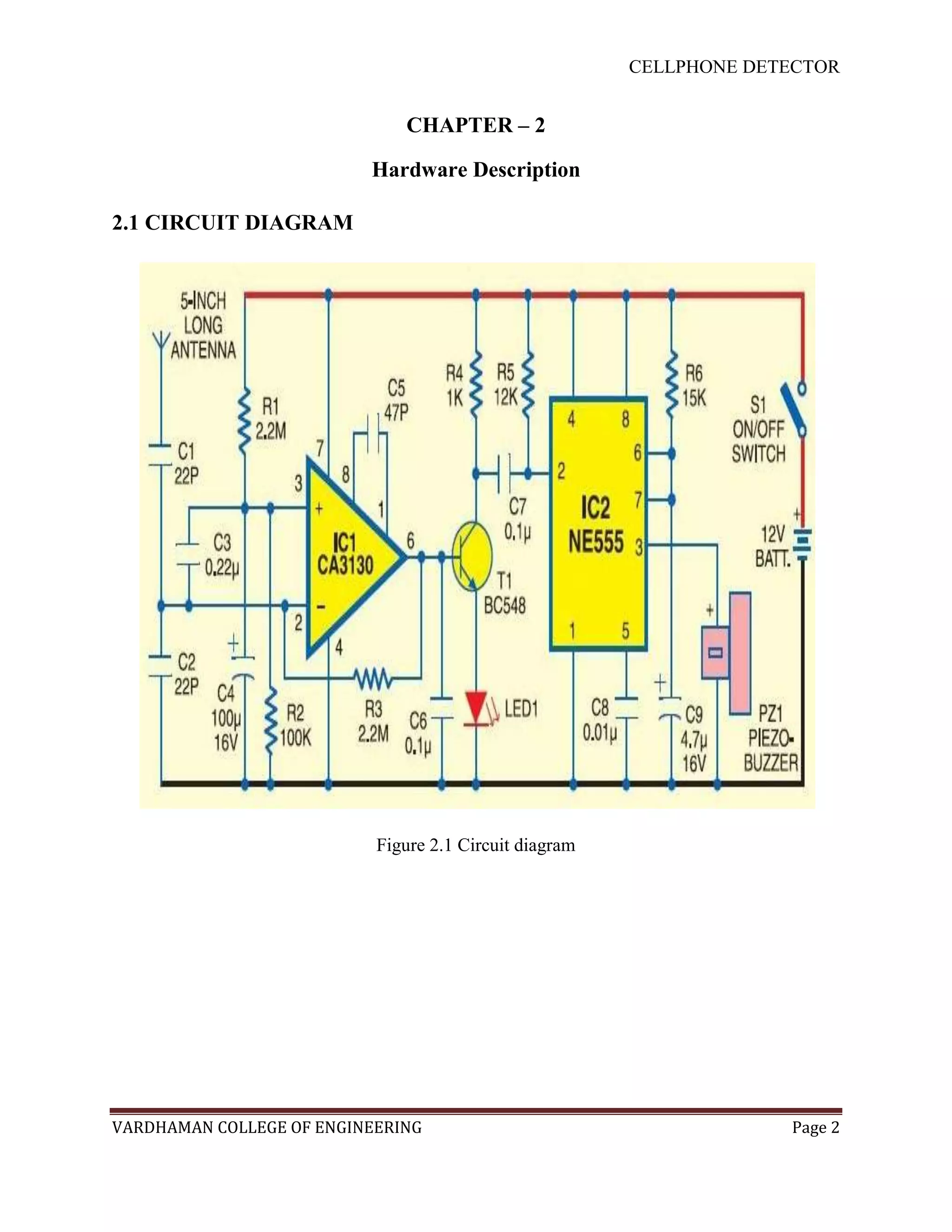 CELLPHONE DETECTOR


                              CHAPTER – 2

                          Hardware Description

2.1 CIRCUIT DIAGRAM




                           Figure 2.1 Circuit diagram




VARDHAMAN COLLEGE OF ENGINEERING                                     Page 2
 
