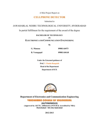 A Mini Project Report on

                    CELLPHONE DETECTOR
                                  Submitted to

JAWAHARLAL NEHRU TECHNOLOGICAL UNIVERSITY, HYDERABAD

    In partial fulfillment for the requirement of the award of the degree

                    BACHELOR OF TECHNOLOGY
                              IN
           ELECTRONICS AND COMMUNICATION ENGINEERING
                                      By

                 G. Manasa                        09881A0473
                 B. Venugopal                     09881A04A8



                        Under the Esteemed guidance of
                           Prof. Y. Pandu Rangaiah
                             Head of the Department
                              Department of ECE




     Department of Electronics and Communication Engineering
             VARDHAMAN COLLEGE OF ENGINEERING
                              (AUTONOMOUS)
         (Approved by AICTE, Affiliated to JNTUH & Accredited by NBA)
                       Shamshabad – 501 218, Hyderabad

                                  2012-2013
 