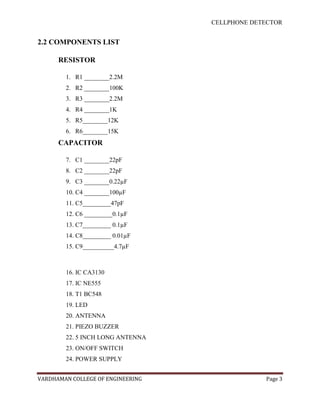 CELLPHONE DETECTOR


2.2 COMPONENTS LIST

      RESISTOR

        1. R1 ________2.2M
        2. R2 ________100K
        3. R3 ________2.2M
        4. R4 ________1K
        5. R5________12K
        6. R6________15K
      CAPACITOR

        7. C1 ________22pF
        8. C2 ________22pF
        9. C3 ________0.22µF
        10. C4 ________100µF
        11. C5_________47pF
        12. C6 _________0.1µF
        13. C7_________ 0.1µF
        14. C8_________ 0.01µF
        15. C9__________4.7µF



        16. IC CA3130
        17. IC NE555
        18. T1 BC548
        19. LED
        20. ANTENNA
        21. PIEZO BUZZER
        22. 5 INCH LONG ANTENNA
        23. ON/OFF SWITCH
        24. POWER SUPPLY


VARDHAMAN COLLEGE OF ENGINEERING                Page 3
 