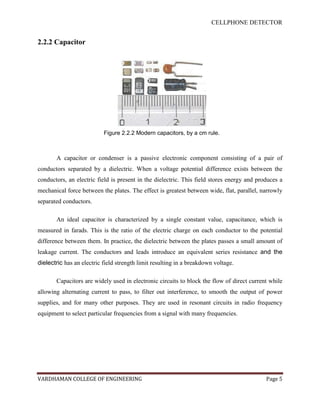 CELLPHONE DETECTOR


2.2.2 Capacitor




                           Figure 2.2.2 Modern capacitors, by a cm rule.



       A capacitor or condenser is a passive electronic component consisting of a pair of
conductors separated by a dielectric. When a voltage potential difference exists between the
conductors, an electric field is present in the dielectric. This field stores energy and produces a
mechanical force between the plates. The effect is greatest between wide, flat, parallel, narrowly
separated conductors.

       An ideal capacitor is characterized by a single constant value, capacitance, which is
measured in farads. This is the ratio of the electric charge on each conductor to the potential
difference between them. In practice, the dielectric between the plates passes a small amount of
leakage current. The conductors and leads introduce an equivalent series resistance and the
dielectric has an electric field strength limit resulting in a breakdown voltage.

       Capacitors are widely used in electronic circuits to block the flow of direct current while
allowing alternating current to pass, to filter out interference, to smooth the output of power
supplies, and for many other purposes. They are used in resonant circuits in radio frequency
equipment to select particular frequencies from a signal with many frequencies.




VARDHAMAN COLLEGE OF ENGINEERING                                                            Page 5
 