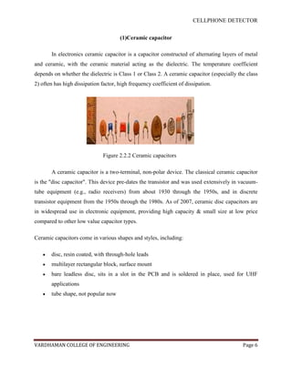 CELLPHONE DETECTOR


                                      (1)Ceramic capacitor

       In electronics ceramic capacitor is a capacitor constructed of alternating layers of metal
and ceramic, with the ceramic material acting as the dielectric. The temperature coefficient
depends on whether the dielectric is Class 1 or Class 2. A ceramic capacitor (especially the class
2) often has high dissipation factor, high frequency coefficient of dissipation.




                               Figure 2.2.2 Ceramic capacitors

       A ceramic capacitor is a two-terminal, non-polar device. The classical ceramic capacitor
is the "disc capacitor". This device pre-dates the transistor and was used extensively in vacuum-
tube equipment (e.g., radio receivers) from about 1930 through the 1950s, and in discrete
transistor equipment from the 1950s through the 1980s. As of 2007, ceramic disc capacitors are
in widespread use in electronic equipment, providing high capacity & small size at low price
compared to other low value capacitor types.

Ceramic capacitors come in various shapes and styles, including:

       disc, resin coated, with through-hole leads
       multilayer rectangular block, surface mount
       bare leadless disc, sits in a slot in the PCB and is soldered in place, used for UHF
       applications
       tube shape, not popular now




VARDHAMAN COLLEGE OF ENGINEERING                                                           Page 6
 