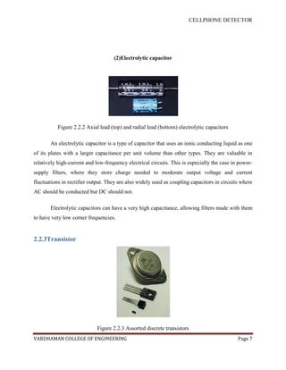 CELLPHONE DETECTOR




                                    (2)Electrolytic capacitor




           Figure 2.2.2 Axial lead (top) and radial lead (bottom) electrolytic capacitors

       An electrolytic capacitor is a type of capacitor that uses an ionic conducting liquid as one
of its plates with a larger capacitance per unit volume than other types. They are valuable in
relatively high-current and low-frequency electrical circuits. This is especially the case in power-
supply filters, where they store charge needed to moderate output voltage and current
fluctuations in rectifier output. They are also widely used as coupling capacitors in circuits where
AC should be conducted but DC should not.

       Electrolytic capacitors can have a very high capacitance, allowing filters made with them
to have very low corner frequencies.


2.2.3Transistor




                             Figure 2.2.3 Assorted discrete transistors
VARDHAMAN COLLEGE OF ENGINEERING                                                             Page 7
 