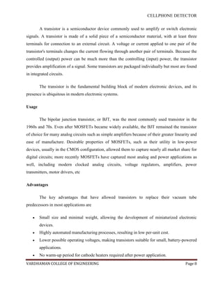 CELLPHONE DETECTOR


        A transistor is a semiconductor device commonly used to amplify or switch electronic
signals. A transistor is made of a solid piece of a semiconductor material, with at least three
terminals for connection to an external circuit. A voltage or current applied to one pair of the
transistor's terminals changes the current flowing through another pair of terminals. Because the
controlled (output) power can be much more than the controlling (input) power, the transistor
provides amplification of a signal. Some transistors are packaged individually but most are found
in integrated circuits.

        The transistor is the fundamental building block of modern electronic devices, and its
presence is ubiquitous in modern electronic systems.

Usage

        The bipolar junction transistor, or BJT, was the most commonly used transistor in the
1960s and 70s. Even after MOSFETs became widely available, the BJT remained the transistor
of choice for many analog circuits such as simple amplifiers because of their greater linearity and
ease of manufacture. Desirable properties of MOSFETs, such as their utility in low-power
devices, usually in the CMOS configuration, allowed them to capture nearly all market share for
digital circuits; more recently MOSFETs have captured most analog and power applications as
well, including modern clocked analog circuits, voltage regulators, amplifiers, power
transmitters, motor drivers, etc

Advantages

        The key advantages that have allowed transistors to replace their vacuum tube
predecessors in most applications are

        Small size and minimal weight, allowing the development of miniaturized electronic
        devices.
        Highly automated manufacturing processes, resulting in low per-unit cost.
        Lower possible operating voltages, making transistors suitable for small, battery-powered
        applications.
        No warm-up period for cathode heaters required after power application.
VARDHAMAN COLLEGE OF ENGINEERING                                                            Page 8
 