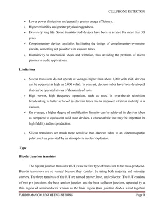 CELLPHONE DETECTOR


       Lower power dissipation and generally greater energy efficiency.
       Higher reliability and greater physical ruggedness.
       Extremely long life. Some transistorized devices have been in service for more than 30
       years.
       Complementary devices available, facilitating the design of complementary-symmetry
       circuits, something not possible with vacuum tubes.
       Insensitivity to mechanical shock and vibration, thus avoiding the problem of micro
       phonics in audio applications.

Limitations

       Silicon transistors do not operate at voltages higher than about 1,000 volts (SiC devices
       can be operated as high as 3,000 volts). In contrast, electron tubes have been developed
       that can be operated at tens of thousands of volts.
       High power, high frequency operation, such as used in over-the-air television
       broadcasting, is better achieved in electron tubes due to improved electron mobility in a
       vacuum.
       On average, a higher degree of amplification linearity can be achieved in electron tubes
       as compared to equivalent solid state devices, a characteristic that may be important in
       high fidelity audio reproduction.

       Silicon transistors are much more sensitive than electron tubes to an electromagnetic
       pulse, such as generated by an atmospheric nuclear explosion.

Type

Bipolar junction transistor

       The bipolar junction transistor (BJT) was the first type of transistor to be mass-produced.
Bipolar transistors are so named because they conduct by using both majority and minority
carriers. The three terminals of the BJT are named emitter, base, and collector. The BJT consists
of two p-n junctions: the base–emitter junction and the base–collector junction, separated by a
thin region of semiconductor known as the base region (two junction diodes wired together

VARDHAMAN COLLEGE OF ENGINEERING                                                           Page 9
 