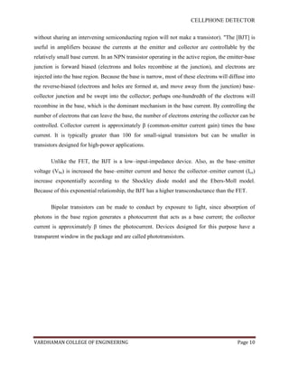 CELLPHONE DETECTOR


without sharing an intervening semiconducting region will not make a transistor). "The [BJT] is
useful in amplifiers because the currents at the emitter and collector are controllable by the
relatively small base current. In an NPN transistor operating in the active region, the emitter-base
junction is forward biased (electrons and holes recombine at the junction), and electrons are
injected into the base region. Because the base is narrow, most of these electrons will diffuse into
the reverse-biased (electrons and holes are formed at, and move away from the junction) base-
collector junction and be swept into the collector; perhaps one-hundredth of the electrons will
recombine in the base, which is the dominant mechanism in the base current. By controlling the
number of electrons that can leave the base, the number of electrons entering the collector can be
controlled. Collector current is approximately β (common-emitter current gain) times the base
current. It is typically greater than 100 for small-signal transistors but can be smaller in
transistors designed for high-power applications.

       Unlike the FET, the BJT is a low–input-impedance device. Also, as the base–emitter
voltage (Vbe) is increased the base–emitter current and hence the collector–emitter current (Ice)
increase exponentially according to the Shockley diode model and the Ebers-Moll model.
Because of this exponential relationship, the BJT has a higher transconductance than the FET.

       Bipolar transistors can be made to conduct by exposure to light, since absorption of
photons in the base region generates a photocurrent that acts as a base current; the collector
current is approximately β times the photocurrent. Devices designed for this purpose have a
transparent window in the package and are called phototransistors.




VARDHAMAN COLLEGE OF ENGINEERING                                                            Page 10
 