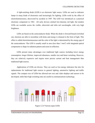 CELLPHONE DETECTOR


        A light-emitting diode (LED) is an electronic light source. LEDs are used as indicator
lamps in many kinds of electronics and increasingly for lighting. LEDs work by the effect of
electroluminescence, discovered by accident in 1907. The LED was introduced as a practical
electronic component in 1962. All early devices emitted low-intensity red light, but modern
LEDs are available across the visible, ultraviolet and infra red wavelengths, with very high
brightness.

        LEDs are based on the semiconductor diode. When the diode is forward biased (switched
on), electrons are able to recombine with holes and energy is released in the form of light. This
effect is called electroluminescence and the color of the light is determined by the energy gap of
the semiconductor. The LED is usually small in area (less than 1 mm2) with integrated optical
components to shape its radiation pattern and assist in reflection.

        LEDs present many advantages over traditional light sources including lower energy
consumption, longer lifetime, improved robustness, smaller size and faster switching. However,
they are relatively expensive and require more precise current and heat management than
traditional light sources.

        Applications of LEDs are diverse. They are used as low-energy indicators but also for
replacements for traditional light sources in general lighting, automotive lighting and traffic
signals. The compact size of LEDs has allowed new text and video displays and sensors to be
developed, while their high switching rates are useful in communications technology.




                                 Figure 2.2.4 Various types LEDs


VARDHAMAN COLLEGE OF ENGINEERING                                                          Page 12
 