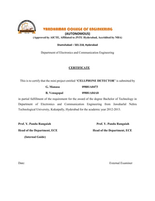 VARDHAMAN COLLEGE OF ENGINEERING
                                     (AUTONOMOUS)
           (Approved by AICTE, Affiliated to JNTU Hyderabad, Accridited by NBA)

                               Shamshabad – 501 218, Hyderabad

                  Department of Electronics and Communication Engineering



                                        CERTIFICATE



 This is to certify that the mini project entitled “CELLPHONE DETECTOR” is submitted by

                     G. Manasa                     09881A0473
                     B. Venugopal                  09881A04A8
in partial fulfillment of the requirement for the award of the degree Bachelor of Technology in
Department of Electronics and Communication Engineering from Jawaharlal Nehru
Technological University, Kukatpally, Hyderabad for the academic year 2012-2013.



Prof. Y. Pandu Rangaiah                                       Prof. Y. Pandu Rangaiah

Head of the Department, ECE                                Head of the Department, ECE

    (Internal Guide)




Date:                                                                    External Examiner
 