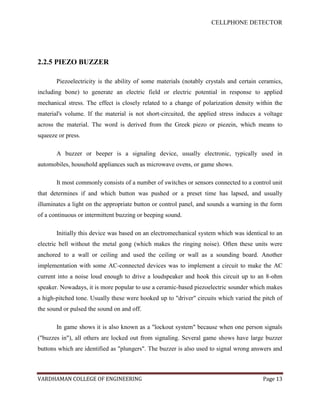 CELLPHONE DETECTOR




2.2.5 PIEZO BUZZER

       Piezoelectricity is the ability of some materials (notably crystals and certain ceramics,
including bone) to generate an electric field or electric potential in response to applied
mechanical stress. The effect is closely related to a change of polarization density within the
material's volume. If the material is not short-circuited, the applied stress induces a voltage
across the material. The word is derived from the Greek piezo or piezein, which means to
squeeze or press.

       A buzzer or beeper is a signaling device, usually electronic, typically used in
automobiles, household appliances such as microwave ovens, or game shows.

       It most commonly consists of a number of switches or sensors connected to a control unit
that determines if and which button was pushed or a preset time has lapsed, and usually
illuminates a light on the appropriate button or control panel, and sounds a warning in the form
of a continuous or intermittent buzzing or beeping sound.

       Initially this device was based on an electromechanical system which was identical to an
electric bell without the metal gong (which makes the ringing noise). Often these units were
anchored to a wall or ceiling and used the ceiling or wall as a sounding board. Another
implementation with some AC-connected devices was to implement a circuit to make the AC
current into a noise loud enough to drive a loudspeaker and hook this circuit up to an 8-ohm
speaker. Nowadays, it is more popular to use a ceramic-based piezoelectric sounder which makes
a high-pitched tone. Usually these were hooked up to "driver" circuits which varied the pitch of
the sound or pulsed the sound on and off.

       In game shows it is also known as a "lockout system" because when one person signals
("buzzes in"), all others are locked out from signaling. Several game shows have large buzzer
buttons which are identified as "plungers". The buzzer is also used to signal wrong answers and



VARDHAMAN COLLEGE OF ENGINEERING                                                        Page 13
 