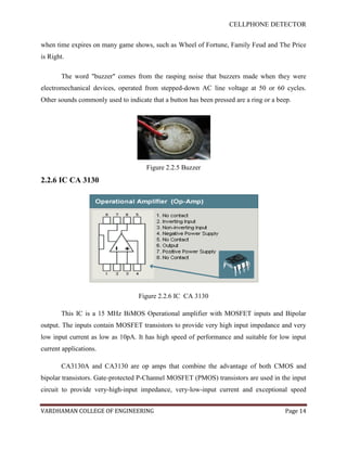 CELLPHONE DETECTOR


when time expires on many game shows, such as Wheel of Fortune, Family Feud and The Price
is Right.

       The word "buzzer" comes from the rasping noise that buzzers made when they were
electromechanical devices, operated from stepped-down AC line voltage at 50 or 60 cycles.
Other sounds commonly used to indicate that a button has been pressed are a ring or a beep.




                                      Figure 2.2.5 Buzzer
2.2.6 IC CA 3130




                                   Figure 2.2.6 IC CA 3130

       This IC is a 15 MHz BiMOS Operational amplifier with MOSFET inputs and Bipolar
output. The inputs contain MOSFET transistors to provide very high input impedance and very
low input current as low as 10pA. It has high speed of performance and suitable for low input
current applications.

       CA3130A and CA3130 are op amps that combine the advantage of both CMOS and
bipolar transistors. Gate-protected P-Channel MOSFET (PMOS) transistors are used in the input
circuit to provide very-high-input impedance, very-low-input current and exceptional speed


VARDHAMAN COLLEGE OF ENGINEERING                                                        Page 14
 