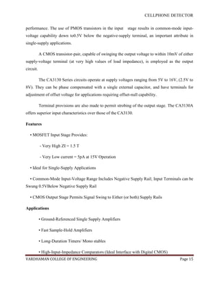 CELLPHONE DETECTOR


performance. The use of PMOS transistors in the input        stage results in common-mode input-
voltage capability down to0.5V below the negative-supply terminal, an important attribute in
single-supply applications.

           A CMOS transistor-pair, capable of swinging the output voltage to within 10mV of either
supply-voltage terminal (at very high values of load impedance), is employed as the output
circuit.

           The CA3130 Series circuits operate at supply voltages ranging from 5V to 16V, (2.5V to
8V). They can be phase compensated with a single external capacitor, and have terminals for
adjustment of offset voltage for applications requiring offset-null capability.

           Terminal provisions are also made to permit strobing of the output stage. The CA3130A
offers superior input characteristics over those of the CA3130.

Features

  • MOSFET Input Stage Provides:

           - Very High ZI = 1.5 T

           - Very Low current = 5pA at 15V Operation

  • Ideal for Single-Supply Applications

  • Common-Mode Input-Voltage Range Includes Negative Supply Rail; Input Terminals can be
Swung 0.5VBelow Negative Supply Rail

  • CMOS Output Stage Permits Signal Swing to Either (or both) Supply Rails

Applications

           • Ground-Referenced Single Supply Amplifiers

           • Fast Sample-Hold Amplifiers

           • Long-Duration Timers/ Mono stables

           • High-Input-Impedance Comparators (Ideal Interface with Digital CMOS)
VARDHAMAN COLLEGE OF ENGINEERING                                                          Page 15
 