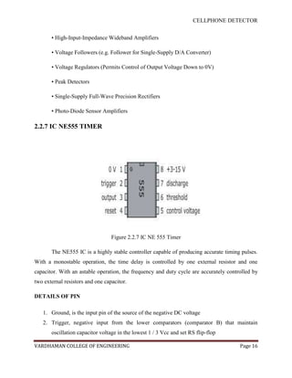 CELLPHONE DETECTOR


       • High-Input-Impedance Wideband Amplifiers

       • Voltage Followers (e.g. Follower for Single-Supply D/A Converter)

       • Voltage Regulators (Permits Control of Output Voltage Down to 0V)

       • Peak Detectors

       • Single-Supply Full-Wave Precision Rectifiers

       • Photo-Diode Sensor Amplifiers

2.2.7 IC NE555 TIMER




                                  Figure 2.2.7 IC NE 555 Timer

       The NE555 IC is a highly stable controller capable of producing accurate timing pulses.
With a monostable operation, the time delay is controlled by one external resistor and one
capacitor. With an astable operation, the frequency and duty cycle are accurately controlled by
two external resistors and one capacitor.

DETAILS OF PIN

   1. Ground, is the input pin of the source of the negative DC voltage
   2. Trigger, negative input from the lower comparators (comparator B) that maintain
       oscillation capacitor voltage in the lowest 1 / 3 Vcc and set RS flip-flop

VARDHAMAN COLLEGE OF ENGINEERING                                                       Page 16
 