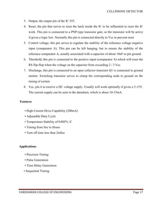 CELLPHONE DETECTOR


   3. Output, the output pin of the IC 555.
   4. Reset, the pin that serves to reset the latch inside the IC to be influential to reset the IC
      work. This pin is connected to a PNP-type transistor gate, so the transistor will be active
      if given a logic low. Normally this pin is connected directly to Vcc to prevent reset
   5. Control voltage, this pin serves to regulate the stability of the reference voltage negative
      input (comparator A). This pin can be left hanging, but to ensure the stability of the
      reference comparator A, usually associated with a capacitor of about 10nF to pin ground
   6. Threshold, this pin is connected to the positive input (comparator A) which will reset the
      RS flip-flop when the voltage on the capacitor from exceeding 2 / 3 Vcc
   7. Discharge, this pin is connected to an open collector transistor Q1 is connected to ground
      emitter. Switching transistor serves to clamp the corresponding node to ground on the
      timing of certain
   8. Vcc, pin it to receive a DC voltage supply. Usually will work optimally if given a 5-15V.
      The current supply can be seen in the datasheet, which is about 10-15mA.

Features

   • High Current Drive Capability (200mA)
   • Adjustable Duty Cycle
   • Temperature Stability of 0.005% /C
   • Timing from Sec to Hours
   • Turn off time less than 2mSec



Applications

   • Precision Timing
   • Pulse Generation
   • Time Delay Generation
   • Sequential Timing




VARDHAMAN COLLEGE OF ENGINEERING                                                           Page 17
 