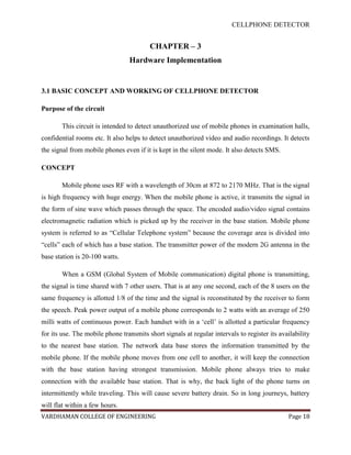 CELLPHONE DETECTOR


                                         CHAPTER – 3
                                 Hardware Implementation


3.1 BASIC CONCEPT AND WORKING OF CELLPHONE DETECTOR

Purpose of the circuit

       This circuit is intended to detect unauthorized use of mobile phones in examination halls,
confidential rooms etc. It also helps to detect unauthorized video and audio recordings. It detects
the signal from mobile phones even if it is kept in the silent mode. It also detects SMS.

CONCEPT

       Mobile phone uses RF with a wavelength of 30cm at 872 to 2170 MHz. That is the signal
is high frequency with huge energy. When the mobile phone is active, it transmits the signal in
the form of sine wave which passes through the space. The encoded audio/video signal contains
electromagnetic radiation which is picked up by the receiver in the base station. Mobile phone
system is referred to as “Cellular Telephone system” because the coverage area is divided into
“cells” each of which has a base station. The transmitter power of the modern 2G antenna in the
base station is 20-100 watts.

       When a GSM (Global System of Mobile communication) digital phone is transmitting,
the signal is time shared with 7 other users. That is at any one second, each of the 8 users on the
same frequency is allotted 1/8 of the time and the signal is reconstituted by the receiver to form
the speech. Peak power output of a mobile phone corresponds to 2 watts with an average of 250
milli watts of continuous power. Each handset with in a „cell‟ is allotted a particular frequency
for its use. The mobile phone transmits short signals at regular intervals to register its availability
to the nearest base station. The network data base stores the information transmitted by the
mobile phone. If the mobile phone moves from one cell to another, it will keep the connection
with the base station having strongest transmission. Mobile phone always tries to make
connection with the available base station. That is why, the back light of the phone turns on
intermittently while traveling. This will cause severe battery drain. So in long journeys, battery
will flat within a few hours.
VARDHAMAN COLLEGE OF ENGINEERING                                                              Page 18
 