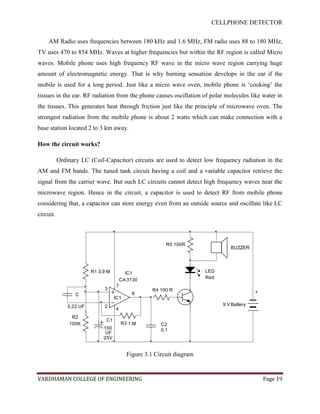CELLPHONE DETECTOR


     AM Radio uses frequencies between 180 kHz and 1.6 MHz, FM radio uses 88 to 180 MHz,
TV uses 470 to 854 MHz. Waves at higher frequencies but within the RF region is called Micro
waves. Mobile phone uses high frequency RF wave in the micro wave region carrying huge
amount of electromagnetic energy. That is why burning sensation develops in the ear if the
mobile is used for a long period. Just like a micro wave oven, mobile phone is „cooking‟ the
tissues in the ear. RF radiation from the phone causes oscillation of polar molecules like water in
the tissues. This generates heat through friction just like the principle of microwave oven. The
strongest radiation from the mobile phone is about 2 watts which can make connection with a
base station located 2 to 3 km away.

How the circuit works?

           Ordinary LC (Coil-Capacitor) circuits are used to detect low frequency radiation in the
AM and FM bands. The tuned tank circuit having a coil and a variable capacitor retrieve the
signal from the carrier wave. But such LC circuits cannot detect high frequency waves near the
microwave region. Hence in the circuit, a capacitor is used to detect RF from mobile phone
considering that, a capacitor can store energy even from an outside source and oscillate like LC
circuit.



                                                         R5 100R
                                                                                BUZZER




                         R1 3.9 M         IC1                          LED
                                                                       Red
                                        CA 3130
                                    7
                              3                     R4 100 R
                                            6                                              +
                  C
                                    IC1
               0.22 UF        2                                              9 V Battery
                                    4
                R2
                               C1
               100K                     R3 1 M         C2
                              100                      0.1
                               UF
                              25V


                                          Figure 3.1 Circuit diagram


VARDHAMAN COLLEGE OF ENGINEERING                                                               Page 19
 