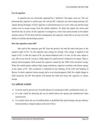 CELLPHONE DETECTOR


Use of capacitor

          A capacitor has two electrodes separated by a „dielectric‟ like paper, mica etc. The non
polarized disc capacitor is used to pass AC and not DC. Capacitor can store energy and pass AC
signals during discharge. 0.22µF capacitor is selected because it is a low value one and has large
surface area to accept energy from the mobile radiation. To detect the signal, the sensor part
should be like an aerial. So the capacitor is arranged as a mini loop aerial (similar to the dipole
antenna used in TV).In short with this arrangement, the capacitor works like an air core coil with
ability to oscillate and discharge current.

How the capacitor senses RF?

          One lead of the capacitor gets DC from the positive rail and the other lead goes to the
negative input of IC1. So the capacitor gets energy for storage. This energy is applied to the
inputs of IC1 so that the inputs of IC are almost balanced with 1.4 volts. In this state output is
zero. But at any time IC can give a high output if a small current is induced to its inputs. There a
natural electromagnetic field around the capacitor caused by the 50Hz from electrical wiring.
When the mobile phone radiates high energy pulsations, capacitor oscillates and release energy
in the inputs of IC. This oscillation is indicated by the flashing of the LED and beeping of
Buzzer. In short, capacitor carries energy and is in an electromagnetic field. So a slight change in
field caused by the RF from phone will disturb the field and forces the capacitor to release
energy.

3.2 APPLICATION

    It can be used to prevent use of mobile phones in examination halls, confidential rooms, etc.
    It is also useful for detecting the use of mobile phone for spying and unauthorized video
    transmission.
    It is useful where the use of mobile phone is prohibited like petrol pumps and gas stations,
    historical places, religious places and court of laws.




VARDHAMAN COLLEGE OF ENGINEERING                                                            Page 20
 