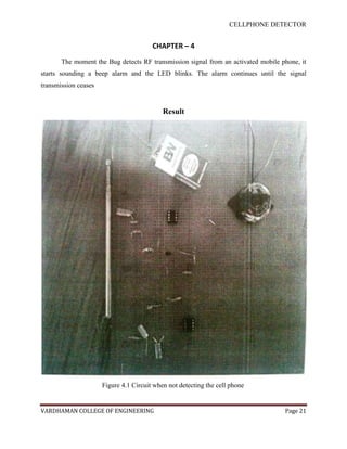 CELLPHONE DETECTOR


                                        CHAPTER – 4
       The moment the Bug detects RF transmission signal from an activated mobile phone, it
starts sounding a beep alarm and the LED blinks. The alarm continues until the signal
transmission ceases


                                            Result




                      Figure 4.1 Circuit when not detecting the cell phone


VARDHAMAN COLLEGE OF ENGINEERING                                                   Page 21
 