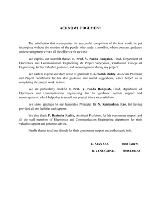 ACKNOWLEDGEMENT



       The satisfaction that accompanies the successful completion of the task would be put
incomplete without the mention of the people who made it possible, whose constant guidance
and encouragement crown all the efforts with success.

       We express our heartfelt thanks to, Prof. Y. Pandu Rangaiah, Head, Department of
Electronics and Communication Engineering & Project Supervisor, Vardhaman College of
Engineering, for her valuable guidance, and encouragement during my project.

      We wish to express our deep sense of gratitude to K. Satish Reddy, Associate Professor
and Project coordinator for his able guidance and useful suggestions, which helped us in
completing the project work, in time.

       We are particularly thankful to Prof. Y. Pandu Rangaiah, Head, Department of
Electronics and Communication Engineering for his guidance, intense support and
encouragement, which helped us to mould our project into a successful one.

       We show gratitude to our honorable Principal Dr N. Sambashiva Rao, for having
provided all the facilities and support.

        We also thank P. Ravinder Reddy, Assistant Professor, for his continuous support and
all the staff members of Electronics and Communication Engineering department for their
valuable support and generous advice.

       Finally thanks to all our friends for their continuous support and enthusiastic help.



                                                          G. MANASA                09881A0473

                                                          B. VENUGOPAL              09881A04A8
 