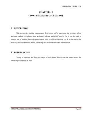 CELLPHONE DETECTOR


                                       CHAPTER – 5
                        CONCLUSION and FUTURE SCOPE




5.1 CONCLUSION

       This pocket-size mobile transmission detector or sniffer can sense the presence of an
activated mobile cell phone from a distance of one and-a-half meters. So it can be used to
prevent use of mobile phones in examination halls, confidential rooms, etc. It is also useful for
detecting the use of mobile phone for spying and unauthorized video transmission.




5.2 FUTURE SCOPE

       Trying to increase the detecting range of cell phone detector to few more meters for
observing wide range of area.




VARDHAMAN COLLEGE OF ENGINEERING                                                         Page 23
 