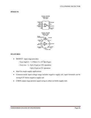 CELLPHONE DETECTOR


PINOUTS




FEATURES

     MOSFET input stage provides:
          - Very high Z1 = 1.5TΩ (1.5 x 1012Ω) (Type)
          - Very low I1 =5pA (Type) at 15V operation
                        =2pA (Type) at 5V operation
     Ideal for single-supply applications
     Common-mode input-voltage range includes negative supply rail; input terminals can be
     swung 0.5V below negative supply rail
     CMOS output stage permits signal swing to either (or both) supply rails




VARDHAMAN COLLEGE OF ENGINEERING                                                  Page 26
 