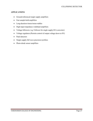 CELLPHONE DETECTOR


APPLICATIONS

     Ground-referenced single supply amplifiers
     Fast sample-hold amplifiers
     Long-duration timers/mono-stables
     High-input-impedance wideband amplifiers
     Voltage followers ( eg. Follower for single supply D/A converter)
     Voltage regulators (Permits control of output voltage down to 0V)
     Peak detectors
     Single-supply full wave precision rectifiers
     Photo-diode sensor amplifiers




VARDHAMAN COLLEGE OF ENGINEERING                                              Page 27
 