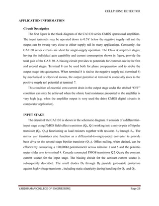 CELLPHONE DETECTOR


APPLICATION INFORMATION

  Circuit Description
     The first figure is the block diagram of the CA3130 series CMOS operational amplifiers.
  The input terminals may be operated down to 0.5V below the negative supply rail and the
  output can be swung very close to either supply rail in many applications. Constantly, the
  CA3130 series circuits are ideal for single-supply operation. The Class A amplifier stages,
  having the individual gain capability and current consumption shown in figure, provide the
  total gain of the CA3130. A biasing circuit provides to potentials for common use in the first
  and second stages. Terminal 8 can be used both for phase compensation and to strobe the
  output stage into quiescence. When terminal 8 is tied to the negative supply rail (terminal 4)
  by mechanical or electrical means, the output potential at terminal 6 essentially rises to the
  positive supply rail potential at terminal 7.
     This condition of essential zero current drain in the output stage under the strobed “OFF”
  condition can only be achieved when the ohmic load resistance presented to the amplifier is
  very high (e.g. when the amplifier output is very used the drive CMOS digital circuits in
  comparator application).


  INPUT STAGE
     The circuit of the CA3130 is shown in the schematic diagram. It consists of a differential-
  input stage using PMOS field-effect transistors (Q6, Q7) working into a mirror-pair of bipolar
  transistor (Q9, Q10) functioning as load resisters together with resistors R3 through R6. The
  mirror pair transistors also function as a differential-to-single-ended converter to provide
  base drive to the second-stage bipolar transistor (Q11). Offset nulling, when desired, can be
  effected by connecting a 100,000Ω potentiometer across terminal 1 and 5 and the potentio
  meter slider arm to terminal 4. Cascade connected PMOS transistors Q2, Q4 are the constant
  current source for the input stage. The biasing circuit for the constant-current source is
  subsequently described. The small diodes D5 through D8 provide gate-oxide protection
  against high voltage transients , including static electricity during handling for Q6 and Q7.




VARDHAMAN COLLEGE OF ENGINEERING                                                          Page 28
 