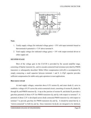CELLPHONE DETECTOR




Note:

   1. Totally supply voltage (for indicated voltage gains) = 15V with input terminals biased so
        that terminals 6 potential is +7.5V above terminal 4.
   2. Total supply voltage (for indicated voltage gains) = 15V with output terminal driven to
        either supply rail.

SECOND STAGE

        Most of the voltage gain in the CA3130 is provided by the second amplifier stage,
consisting of bipolar transistor Q11 and its cascade-connected load resistance provided by PMOS
transistors is subsequently described. Miller Effect compensation (roll-off) is accompanied by
simply connecting a small capacitor between terminals 1 and 8. A 47pF capacitor provides
sufficient compensation for stable unity-gain operation in most applications.

Bias-source circuit

        At total supply voltages, somewhat above 8.3V resistor R2 and zener diode Z1 serve to
establish a voltage of 8.3V across the series-connected circuit, consisting of resistor R1,diodes D1
through D4 and PMOS transistor Q1. A tap at the junction of resistor R1 and diode D4 provides a
gate-bias potential of about 4.5V for PMOS transistors Q4 and Q5 with respect to terminal 7. A
potential of about 2.2V is developed across diode connected PMOS transistor Q1 with respect to
terminal 7 to provide gate-bias for PMOS transistors Q2 and Q3. It should be noted that Q1 is
“mirror-connected” to both Q2 and Q3. Since transistors Q1,Q2,Q3 are designed to be identical,

VARDHAMAN COLLEGE OF ENGINEERING                                                            Page 29
 