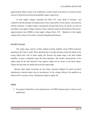 CELLPHONE DETECTOR


approximately 220µA current in Q1 establishes a similar current in Q2 and Q3 as constant current
sources for both the first and second amplifier stages, respectively.

       At total supply voltages somewhat less than 8.3V, zener diode Z1 becomes               non
conductive and the potential, developed across series connected R1, D1-D4 and Q1, varies directly
with the variations in supply voltage. Consequently, the gate bias for Q4, Q5 and Q2, Q3 varies in
accordance with supply voltage variations. These variations results in deterioration of the power-
supply-rejection ratio (PSRR) at total supply voltages below 8.3V. Operation at total supply
voltages below about 4.5V results in seriously degraded performance.




OUTPUT STAGE

       The output stage consists of drain loaded inverting amplifier using CMOS transistors
operating in the Class A mode. When operating into very high resistance loads, the output can be
swung within milli volts of either supply rail. Because the output stage is the drain loaded
amplifier, its gain is dependent upon the load impedance. The transfer characteristics of the
output stage for the load returned to the negative supply rail are shown in the below figure.
Typical op amp loads are readily driven by the output stage.

     Because large signal excursions are non linear, requiring feedback for good waveform
reproduction, transient delays may be encountered. As the voltage follower, the amplifier can
achieve 0.01% accuracy levels, including the negative supply rail.




NOTE

   3. For general information on the characteristics of CMOS transistor pairs in linear circuit
       applications.




VARDHAMAN COLLEGE OF ENGINEERING                                                          Page 30
 