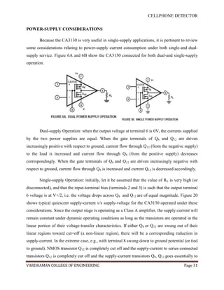 CELLPHONE DETECTOR


POWER-SUPPLY CONSIDERATIONS

       Because the CA3130 is very useful in single-supply applications, it is pertinent to review
some considerations relating to power-supply current consumption under both single-and dual-
supply service. Figure 6A and 6B show the CA3130 connected for both dual-and single-supply
operation.




       Dual-supply Operation: when the output voltage at terminal 6 is 0V, the currents supplied
by the two power supplies are equal. When the gate terminals of Q 8 and Q12 are driven
increasingly positive with respect to ground, current flow through Q12 (from the negative supply)
to the load is increased and current flow through Q8 (from the positive supply) decreases
correspondingly. When the gate terminals of Q8 and Q12 are driven increasingly negative with
respect to ground, current flow through Q8 is increased and current Q12 is decreased accordingly.

       Single-supply Operation: initially, let it be assumed that the value of R L is very high (or
disconnected), and that the input-terminal bias (terminals 2 and 3) is such that the output terminal
6 voltage is at V+/2, i.e. the voltage drops across Q8 and Q12 are of equal magnitude. Figure 20
shows typical quiescent supply-current v/s supply-voltage for the CA3130 operated under these
considerations. Since the output stage is operating as a Class A amplifier, the supply-current will
remain constant under dynamic operating conditions as long as the transistors are operated in the
linear portion of their voltage-transfer characteristics. If either Q8 or Q12 are swung out of their
linear regions toward cut=off (a non-linear region), there will be a corresponding reduction in
supply-current. In the extreme case, e.g., with terminal 8 swung down to ground potential (or tied
to ground). NMOS transistor Q12 is completely cut off and the supply-current to series-connected
transistors Q12 is completely cut off and the supply-current transistors Q8. Q12 goes essentially to

VARDHAMAN COLLEGE OF ENGINEERING                                                            Page 31
 