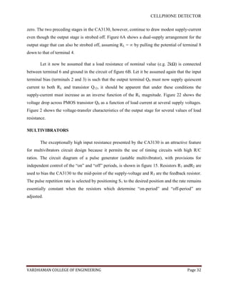 CELLPHONE DETECTOR


zero. The two preceding stages in the CA3130, however, continue to draw modest supply-current
even though the output stage is strobed off. Figure 6A shows a dual-supply arrangement for the
output stage that can also be strobed off, assuming RL = ∞ by pulling the potential of terminal 8
down to that of terminal 4.

       Let it now be assumed that a load resistance of nominal value (e.g. 2kΩ) is connected
between terminal 6 and ground in the circuit of figure 6B. Let it be assumed again that the input
terminal bias (terminals 2 and 3) is such that the output terminal Q8 must now supply quiescent
current to both RL and transistor Q12, it should be apparent that under these conditions the
supply-current must increase as an inverse function of the RL magnitude. Figure 22 shows the
voltage drop across PMOS transistor Q8 as a function of load current at several supply voltages.
Figure 2 shows the voltage-transfer characteristics of the output stage for several values of load
resistance.

MULTIVIBRATORS

       The exceptionally high input resistance presented by the CA3130 is an attractive feature
for multivibrators circuit design because it permits the use of timing circuits with high R/C
ratios. The circuit diagram of a pulse generator (astable multivibrator), with provisions for
independent control of the “on” and “off” periods, is shown in figure 15. Resistors R1 andR2 are
used to bias the CA3130 to the mid-point of the supply-voltage and R3 are the feedback resistor.
The pulse repetition rate is selected by positioning S1 to the desired position and the rate remains
essentially constant when the resistors which determine “on-period” and “off-period” are
adjusted.




VARDHAMAN COLLEGE OF ENGINEERING                                                            Page 32
 