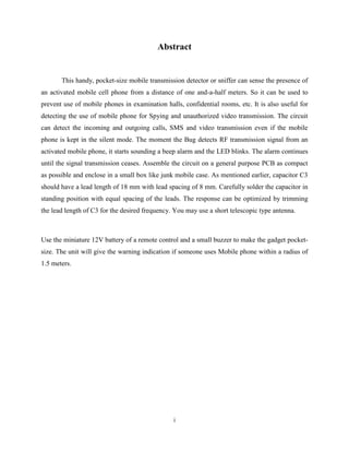 Abstract


       This handy, pocket-size mobile transmission detector or sniffer can sense the presence of
an activated mobile cell phone from a distance of one and-a-half meters. So it can be used to
prevent use of mobile phones in examination halls, confidential rooms, etc. It is also useful for
detecting the use of mobile phone for Spying and unauthorized video transmission. The circuit
can detect the incoming and outgoing calls, SMS and video transmission even if the mobile
phone is kept in the silent mode. The moment the Bug detects RF transmission signal from an
activated mobile phone, it starts sounding a beep alarm and the LED blinks. The alarm continues
until the signal transmission ceases. Assemble the circuit on a general purpose PCB as compact
as possible and enclose in a small box like junk mobile case. As mentioned earlier, capacitor C3
should have a lead length of 18 mm with lead spacing of 8 mm. Carefully solder the capacitor in
standing position with equal spacing of the leads. The response can be optimized by trimming
the lead length of C3 for the desired frequency. You may use a short telescopic type antenna.



Use the miniature 12V battery of a remote control and a small buzzer to make the gadget pocket-
size. The unit will give the warning indication if someone uses Mobile phone within a radius of
1.5 meters.




                                                i
 