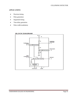 CELLPHONE DETECTOR


APPLICATIONS

     Precision timing
     Pulse generation
     Sequential timing
     Time delay generation
     Pulse width modulation




VARDHAMAN COLLEGE OF ENGINEERING                Page 35
 