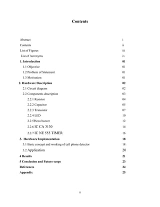 Contents



Abstract                                                 i
Contents                                                 ii
List of Figures                                          iii
 List of Acronyms                                        iv
1. Introduction                                          01
  1.1 Objective                                          01
  1.2 Problem of Statement                               01
  1.3 Motivation                                         01
2. Hardware Description                                  02
  2.1 Circuit diagram                                    02
  2.2 Components description                             03
      2.2.1 Resistor                                     04
      2.2.2 Capacitor                                    05
      2.2.3 Transistor                                   07
      2.2.4 LED                                          10
      2.2.5Piezo buzzer                                  12
      2.2.6 IC CA 3130                                   14

      2.2.7 IC NE 555 TIMER                              16
3. Hardware Implementation                               18
  3.1 Basic concept and working of cell phone detector   18
  3.2 Application                                        20
4 Results                                                21
5 Conclusion and Future scope                            23
References                                               24
Appendix                                                 25




                                              ii
 
