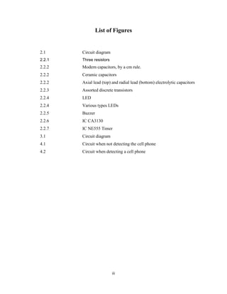 List of Figures


2.1     Circuit diagram
2.2.1   Three resistors
2.2.2   Modern capacitors, by a cm rule.
2.2.2   Ceramic capacitors
2.2.2   Axial lead (top) and radial lead (bottom) electrolytic capacitors
2.2.3   Assorted discrete transistors
2.2.4   LED
2.2.4   Various types LEDs
2.2.5   Buzzer
2.2.6   IC CA3130
2.2.7   IC NE555 Timer
3.1     Circuit diagram
4.1     Circuit when not detecting the cell phone
4.2     Circuit when detecting a cell phone




                          iii
 