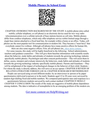 Mobile Phones In School Essay
CHAPTER I INTRODUCTION BACKGROUND OF THE STUDY A mobile phone (also called
mobile, cellular telephone, or cell phone) is an electronic device used for two–way radio
telecommunication over a cellular network of base stations known as cell sites. Mobile phones
differ from cordless telephones, which only offer telephone service within limited range through a
single base station attached to a fixed land line, for example within a home or an office. Today, cell
phones are the most popular tool for communication in modern life. They become a "must have" that
everybody cannot live without. Although cell phones have many positive effects for human life,
there are also some negative effects. First, all cell phones are...show more content...
For some reasons, this study will be highly beneficial to the following : School administrators,
teachers and guidance counselors – This will give them baseline information with scientific results
about the behavior, study habits and attitudes of students towards the growing technology industry
specifically mobile phones. Psychologist and other concern professionals – This will assist them to
define, assess, interpret and evaluate intensively the behaviors, study habits and attitudes of students
towards the growing technology industry specifically mobile phones. Parents and Guardians – They
will be enlightened of the impact of technological changes to the behavior of their child. Students –
For whom the study is directly address, this will serve as an eye opener. CHAPTER II REVIEW OF
RELATED LITERATURE FOREIGN LOCAL CHAPTER III RESEARCH METHODOLOGY
People can surveyed using several different modes: by an interviewer in–person or by paper
questionnaires (delivered in person or in the mail). Students aged 12 to 20 years were surveyed by
random digit dialling fixed and mobile numbers. We compared participation rates and responses to a
questionnaire between students surveyed by each contact method. CHAPTER IV RESULT
CHAPTER V CONCLUSION The results of the study are suggestive of mobile phone dependence
among students. The data is indicative of nomophobia to be an emerging problem of the modern era.
Get more content on HelpWriting.net
 